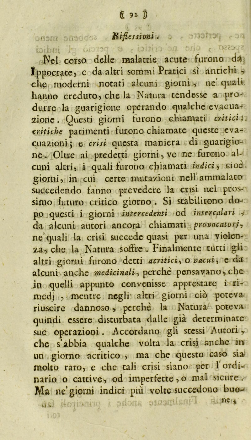 Riflessioni. Nel corso delle malattie acute furono da Ippocrate, e da altri sommi Pratici sì antichi , clie moderni notati alcuni giorni, ne’ qual» hanno creduto, che la Natura tendesse a pro- durre la guarigione operando qualche evacua- zione. Questi giorni furono chiamati criticij. critiche parimenti furono chiamate queste eva- cuazioni 5 e crisi questa maniera di guarigio- ne . Oltre ai predetti giorni, ve ne furono al- cuni altri, i quali furono chiamati indici, cioè giorni, in cui certe mutazioni nell ammalato succedendo fanno prevedere la crisi nel pros- simo futuro critico giorno . Si stabilirono do- po questi i giorni intercedenti od intercalari y da alcuni autori ancora chiamati provocatorjy ne’quali la crisi succede quasi per una violen- za, che la Natura soffre » Finalmente tutti gli altri giorni furono detti acritici, o vacui, e da alcuni anche medicinali, perchè pensavano, che in quelli appunto convenisse apprestare i ri- medj , mentre negli altri giorni ciò poteva riuscire dannoso, perchè la Natura poteva quindi essere disturbata dalle già determinate sue operazioni. Accordano gli stessi Autori, che s abbia qualche volta la crisi anche in un giorno acritico , ma che questo caso sia molto raro, e che tali crisi siano per 1 ordi- nario o cattive, od imperfette, o mal sicure. Ma ne* giorni indici più voice succedono bue-