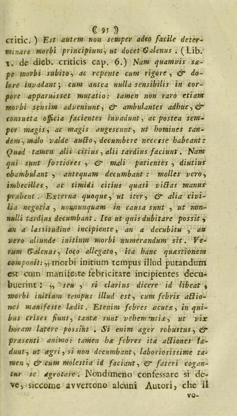 cricic. ) Est autem non semper (ideo facile deter- minare morbi principium, ut clocet Galenus . (Lib. l. de dieb. cricicis cap. 6.) Nam quamvis sti- pe morbi subito, ac repente cum rigore, & do- lore invadantj cum antea nulla sensibilis in cor- pare apparuisset mutatio: tamen non raro etiam morbi sensim adveniunt, & ambulantes adhuc-y& consueta officia facientes invadunt, ac postea sem- per magis-i ac magis augescunt, ut homines tan- dem-,malo valde aneto, decumbere ncccssc habeantz Qued tamen alii citius , alii tardius faciunt. Nam qui sunt fortióres , & mali patientes , diutius obambulant , antequam decumbant : molles vero, imbecilles, ac timidi citius quasi viffas manus prabent . Externa quoque, ut iter , 4^4 cizd- negotìa , nonnunquam in causa sunt , «os- »w//i tardius decumbant. Ita ut quis dubitare possiti an a lassitudine incipiente, an a decubitu , an vero aliunde initium morbi numerandum sit* Fe- rum Galenus-y loco allegato, z£4 &4wc quxstionem componiti „ morbi initium tempus illud putandum est cum manifeste febricitare incipientes decu- buerint : » .re# , si clarius dicere id libeat * morbi initium tempus illud est, cum febris affiio- ncs manifeste ladit. Etenim febres acuta, bus crises fiunt-y tanta sunt vebem mtix, «t idjc horam laterc possint . Si enim xger robustus, presenti animo: tamen ha febres ita aBìones ix- dunt-y ut agri , worc decumbant, laboriosissime ta- men , e£“ molestia id faciant, fateti cogan- tur se agrotare. .Nondimeno confessare si de- ve, siccome avvertono alcuni Autori, che il vo-