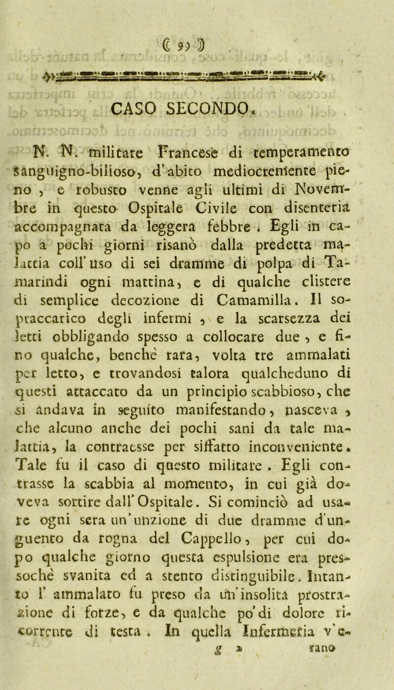 <£ CASO SECONDO. N. N. militare Francese di temperamento sanguigno-bilioso, d’abito mediocremente pie- no , e robusto venne agli ultimi di Novem- bre in questo Ospitale Civile con disenteria accompagnata da leggera febbre . Egli in ca- po a pochi giorni risanò dalla predetta ma- lattia coll’uso di sei dramme di polpa di Ta- marindi ogni mattina, e di qualche clistere di semplice decozione di Camamilla. Il so- praccarico degli infermi , e la scarsezza dei letti obbligando spesso a collocare due , e fi- no qualche, benché rara, volta tre ammalati per letto, e trovandosi talora qualcheduno di questi attaccato da un principio scabbioso, che si andava in seguito manifestando, nasceva * che alcuno anche dei pochi sani da tale ma- lattia, la contraesse per silfatto inconveniente* Tale fu il caso di questo militare . Egli con- trasse la scabbia al momento, in cui già do- veva sortire dall’ Ospitale. Si cominciò ad usa- le ogni sera un’unzione di due dramme d'un- guento da rogna del Cappello, per cui do- po qualche giorno questa espulsione era pres- soché svanita ed a stento distinguibile. Intan- to f ammalato tu preso da un’insolita prostra- zione di forze, e da qualche po’di dolore ri- corrente di testa . In quella Infermeria v’c- g % ta no