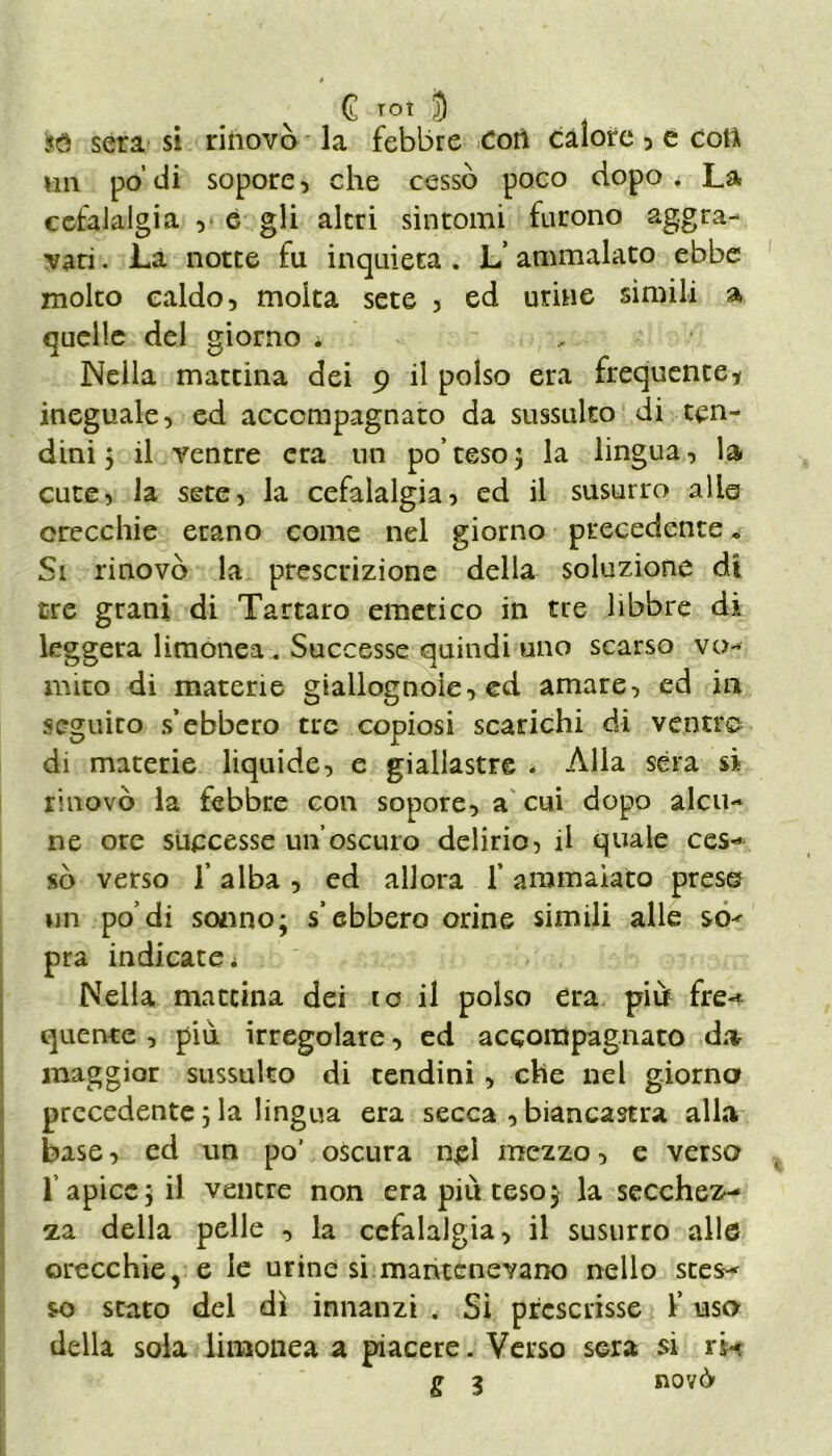 sera si riiiovò la febbre Cori calore , e coli vili po’di sopore, che cessò poco dopo. La cefalalgia , e gli altri sintomi furono aggra- vati. La notte fu inquieta. L’ammalato ebbe molto caldo, molta sete , ed urine simili a quelle del giorno » Nella mattina dei 9 il polso era frequente * ineguale, ed accompagnato da sussulto di ten- dini 5 il ventre era un po’teso; la lingua, la cute, la sete, la cefalalgia, ed il susurro alle orecchie erano come nel giorno precedente«, Si rinovò la prescrizione della soluzione di tre grani di Tartaro emetico in tre libbre di leggera limonea . Successe quindi uno scarso vo- mito di materie giallognole, ed amare, ed ili seguito s’ebbero tre copiosi scarichi di ventre di materie liquide, e giallastre . Alla séra si rinovò la febbre con sopore, a cui dopo alcu- ne ore successe un’oscuro delirio, il quale ces- sò verso T alba , ed allora f ammalato prese un po’di sonno; s’ebbero orine simili alle so^ pra indicate i Nella mattina dei io il polso era più fre-* quente , più irregolare, ed accompagnato da- maggior sussulto di tendini, che nel giorno precedente ; la lingua era secca , biancastra alla base, ed un po’ oscura nel mezzo, e verso l’apice; il ventre non era più teso; la secchez- za della pelle , la cefalalgia, il susurro alle orecchie, e le urine si mantenevano nello stes- so stato del dì innanzi . Si prescrisse l’uso della sola limonea a piacere. Verso sera si ri- S ì novò