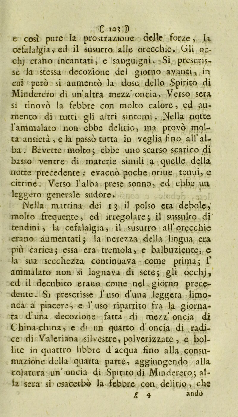 e così pure la proscrazione delle forze, la cefalalgia, ed il susurro alle orecchie. Gli oc- chj erano incantati, e sanguigni. Si prescris- se la stessa decozione del giorno avanti, in cui però si aumentò la dose dello Spirito di Minderero di un’altra mezz’oncia, Verso sera si rinovò la febbre con molto calore, ed au- mento di tutti gli altri sintomi. Nella notte l’ammalato non ebbe delirio, ma provò mol- ta ansietà, e la passò tutta in veglia fino all’al- ba . Bevette molto} ebbe uno scarso scarico di basso ventre di materie simili a quelle della notte precedente ; evacuò poche orine tenui, e citrine. Verso l’alba prese sonno, ed ebbe un leggero generale sudore. Nella mattina dei 13 il polso era debole» molto frequente, ed irregolare} il sussulco di tendini, la cefalalgia, il susurro all’orecchie erano aumentati} la nerezza della lingua era più carica} essa era tremola, e balbuziente, e la sua secchezza continuava come prima} 1“ ammalato non si lagnava di sere} gli occhj, ed il decubito erano come nel giorno prece- dente. Si prescrisse fuso d’una leggera limo- nea a piacere, e l’uso ripartito fra la giorna- ta d una decozione fatta di mezz’ oncia di China-china, e di un quarto d’oncia di radi- ce di Valeriana silvestre, polverizzate , e bol- lite in quattro libbre d’acqua fino alla consu- mazione della quarta parce, aggiungendo alla colatura un’ oncia di Spirito di Minderero} al- la sera si esacerbò la febbre con delirio, che g 4 andò