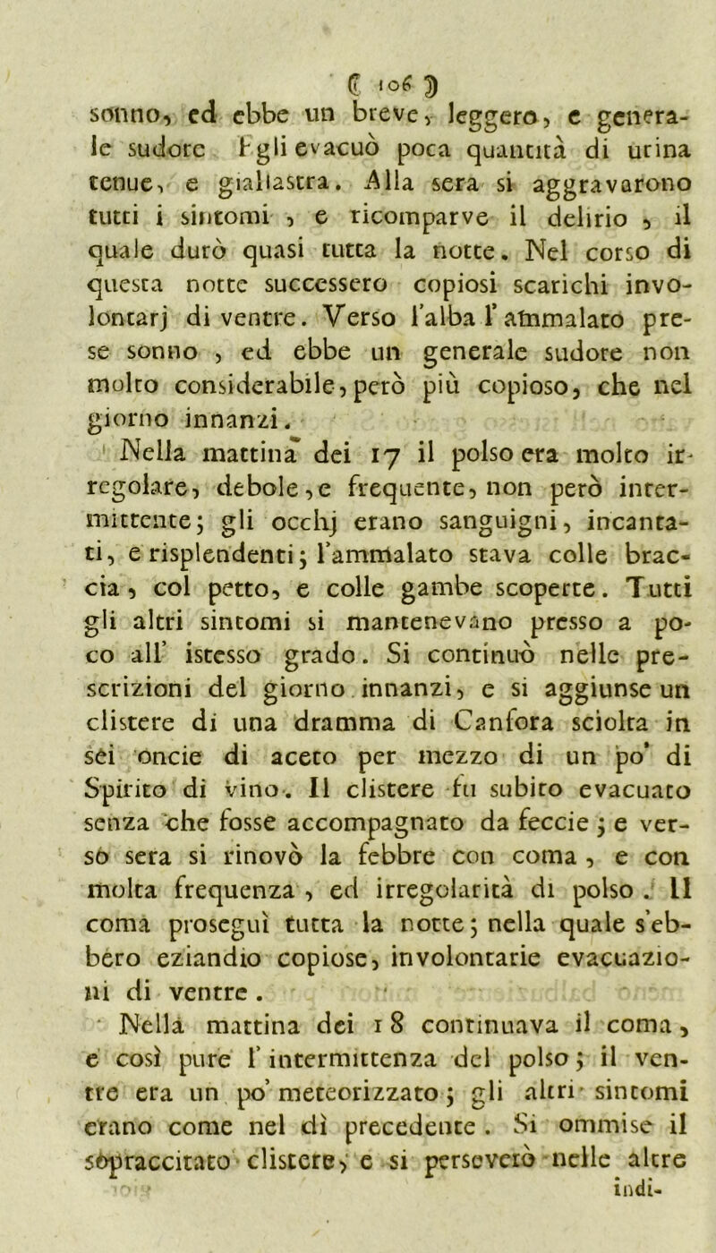 (l 3 sonno, ed ebbe un breve, leggero, e genera- le sudore t gli evacuò poca quantità di urina tenue-, e giallastra. .Alla sera si aggravarono tutti i sintomi , e ricomparve il delirio , il quale durò quasi tutta la notte. Nel corso di questa notte successero copiosi scarichi invo- lontarj divenire. Verso l’alba f atnmalato pre- se sonno , ed ebbe un generale sudore non molto considerabile,però più copioso, che nel giorno innanzi. Nella mattina dei 17 il polso era molto ir- regolare, debole,e frequente, non però inter- mittente; gli occhj erano sanguigni, incanta- ti , e risplendenti ; l’ammalato stava colle brac- cia, col petto, e colle gambe scoperte. Tutti gli altri sintomi si mantenevano presso a po- co all’ istesso grado. Si continuò nelle pre- scrizioni del giorno innanzi, e si aggiunse un clistere di una dramma di Canfora sciolta in sei onde di aceto per mezzo di un po’ di Spirito di vino. Il clistere tu subito evacuato senza che fosse accompagnato da feccie ; e ver- so sera si rinovò la febbre con coma , e con molta frequenza , ed irregolarità di polso . Il coma proseguì tutta la rotte ; nella qrnale s’eb- bero eziandio copiose, involontarie evacuazio- ni di ventre . Nella mattina dei 1 8 continuava il coma, e così pure l’intermittenza del polso; il ven- tre era un po’meteorizzato ; gli altri-sintomi erano come nei dì precedente . Si ommise il sopraccitato clistere, e si perseverò nelle altre ’oi ' indi-