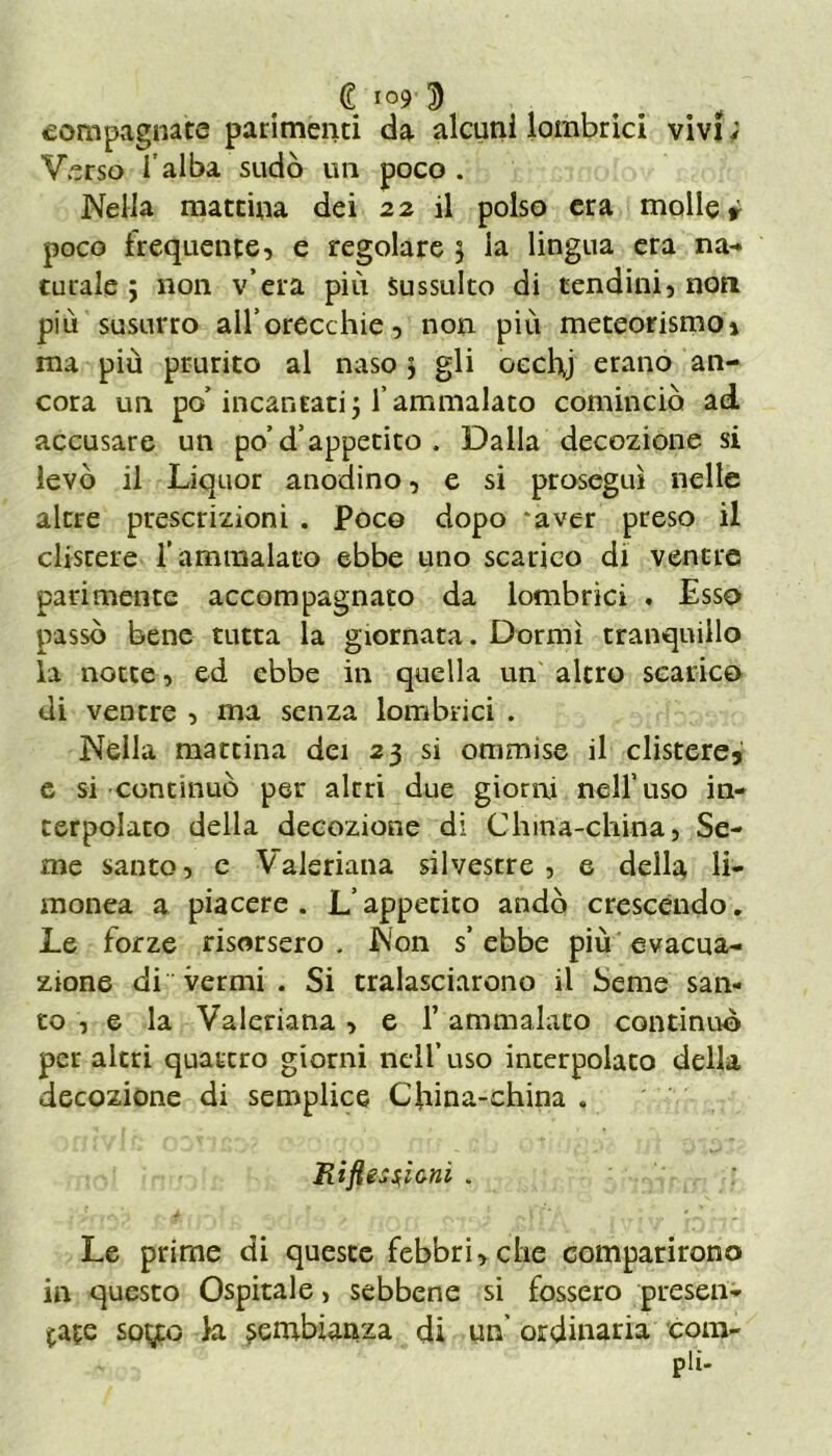 (? 109'3 eompagnate parimenti da alcuni lombrici vivi ; Verso I alba sudò un poco . Nella mattina dei 22 il polso era molle * poco frequente, e regolare 3 la lingua era na- turale ; non v era più sussulto di tendini, non più susurro all’orecchie, non più meteorismo! ma più prurito al naso > gli oecbj erano an- cora un po’ incantati $ l’ammalato cominciò ad accusare un po’ d’appetito . Dalla decozione si levò il Liquor anodino, e si prosegui nelle altre prescrizioni . Poco dopo *aver preso il clisrere l’ammalato ebbe uno scarico di ventre parimente accompagnato da lombrici . Esso passò bene tutta la giornata. Dormì tranquillo la notte, ed ebbe in quella un altro scarico di ventre , ma senza lombrici . Nella mattina dei 23 si ommise il clistere3 e si continuò per altri due giorni nell’uso in- terpolato della decozione di China-china, Se- me santo, e Valeriana silvestre, e della li- monea a piacere. L’appetito andò crescendo. Le forze risorsero. Non s’ebbe più evacua- zione di vermi . Si tralasciarono il Seme san- to, e la Valeriana , e T ammalato continuo per altri quattro giorni nell’uso interpolato della decozione di semplice China-china . Riflessioni . Le prime di queste febbri, che comparirono in questo Ospitale, sebbene si fossero presen- tate sotfc h. sembianza di un’ ordinaria com- pii-