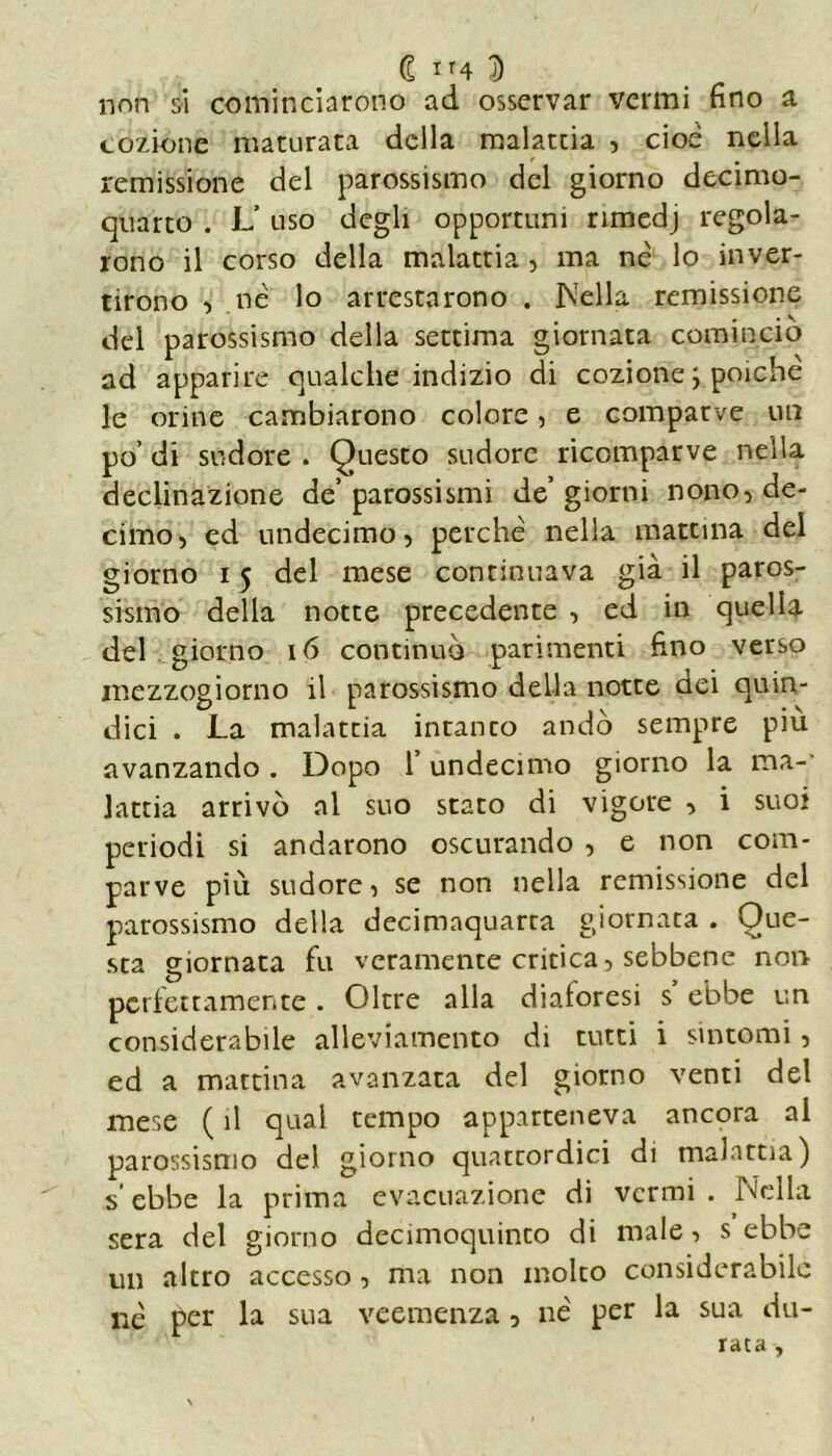 non si cominciarono ad osservar vermi fino a cozione maturata della malattia , cioè nella remissione del parossismo del giorno decimo- quarto . L’ uso degli opportuni rimedj regola- rono il corso della malattia , ma nè lo inver- tirono , nè lo arrestarono . Ideila remissione del parossismo della settima giornata comincio ad apparire qualche indizio di cozione ; poiché le orine cambiarono colore, e comparve un po’ di sudore . Questo sudore ricomparve nella declinazione de’ parossismi de’ giorni nono, de- cimo, ed undecimo, perchè nella mattina del giorno i 5 del mese continuava già il paros- sismo della notte precedente , ed in quella del giorno 16 continuò parimenti fino verso mezzogiorno il parossismo della notte dei quin- dici . La malattia intanco andò sempre più avanzando . Dopo l’undecimo giorno la ma-- lattia arrivò al suo stato di vigore , i suoi periodi si andarono oscurando , e non com- parve più sudore, se non nella remissione del parossismo della decimaquarta giornata . Que- sta giornata fu veramente critica, sebbene non perfettamente . Oltre alla dialoresi s ebbe un considerabile alleviamento di tutti i sintomi, ed a mattina avanzata del giorno venti del mese ( il qual tempo apparteneva ancora al parossismo del giorno quattordici di malattia) s‘ ebbe la prima evacuazione di vermi . Nella sera del giorno decimoquinto di male, s ebbe un altro accesso, ma non molto considerabile nè per la sua veemenza, nè per la sua du- rata -,