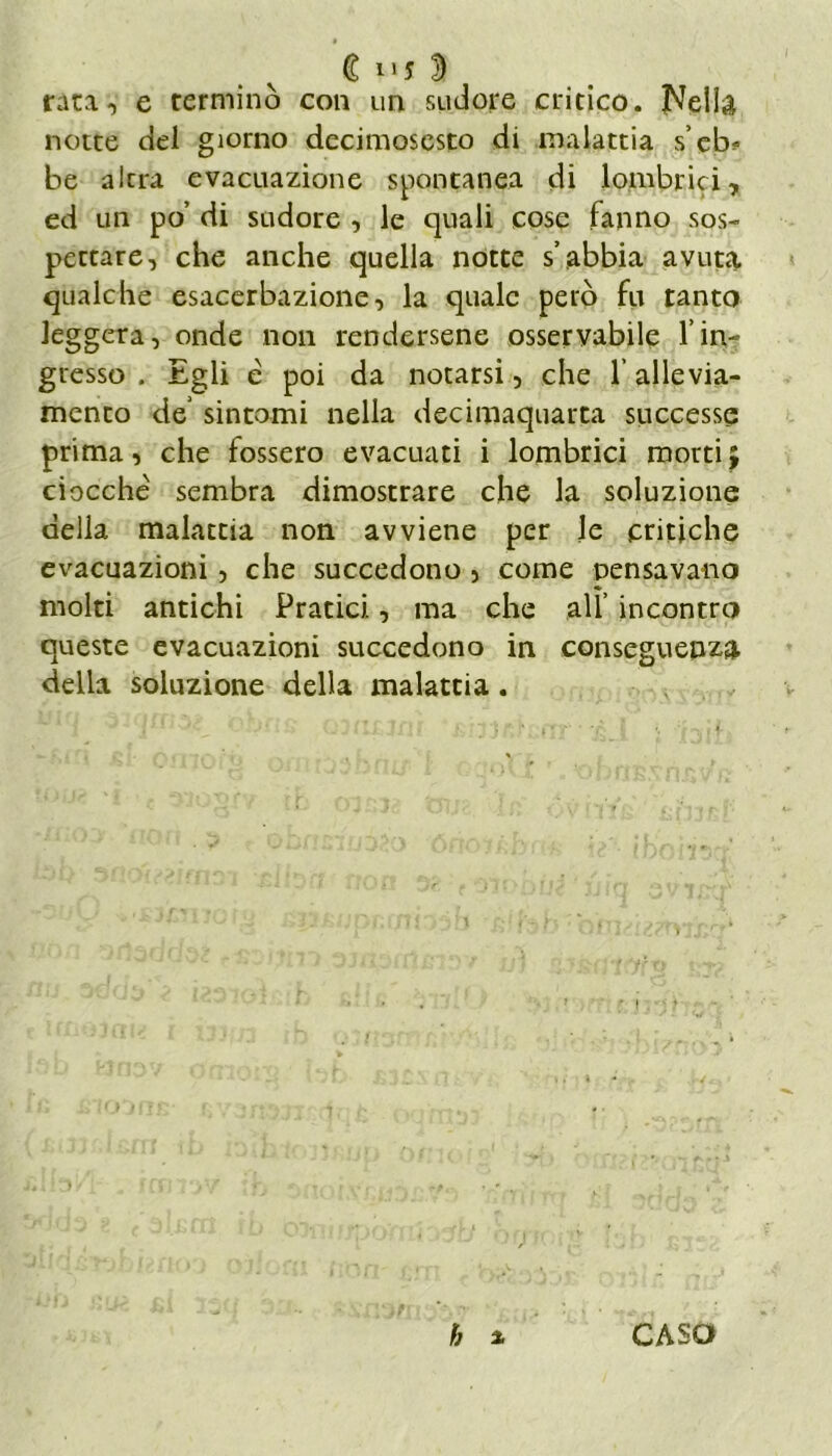 C D rata, e terminò con un sudore critico. Nella notte del giorno decimosesto di malattia s’eb* be altra evacuazione spontanea di [ombrici, ed un po’ di sudore , le quali cose fanno sos- pettare, che anche quella notte s’abbia avut«% qualche esacerbazione, la quale però fu tanto leggera, onde non rendersene osservabile l’in- gresso . Egli é poi da notarsi, che l’allevia- mento de’ sintomi nella decimaquarta successe prima, che fossero evacuati i lombrici morti ; ciocché sembra dimostrare che la soluzione della malattia non avviene per le critiche evacuazioni, che succedono , come pensavano molti antichi Pratici, ma che all’ incontro queste evacuazioni succedono in conseguenza della soluzione della malattia. h a CASO