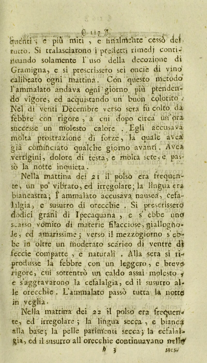 ’ducnti è piu 'miti , e firialtrìehte ' cessò elei tutto. Si tralasciarono i prederei rimedi conti- rlnando solamente 1' uso della decozione di Gramigna, e si prescrissero sei onci e di vino calibeato ogni mattina. Con questo metodo l’ammalato andava ogni'giorno più prenden- do vigore, ed acquistando uri buon colorito „ Nel dì venti Decembre verso sera tu colto da febbre con rigore , a cui dopo circa un'ora successe un molesto calore . Egli accusava . ' U mólta prostrazione di forze, la quale ave a già cómióciato qualche giorno avanti. Avea vertigini, dolore di testa, e mólta sete, e pas- sò la notte incraieta. X. ^ Nella mattina dei 2 t il polso era frequen- te, un po’vibrato, cd irregolare; la lingua era biancastra; f amroalaco accusava nausea, cefa- 1 ligia, e susurro di orecchie . Si prescrissero dodici grani di Ipecaquana , e s’ ebbe uno scarso vomito di materie filacciose, giallogno- le, ed amarissime; verso il mezzogiorno s’eb- be in oltre un moderato scarico di ventre di feccie compatte , è naturali . Alla sera si ri* produsse la febbre con un leggero, e breve!' rigore, cui sottentrò un caldo assai molesto * c s’aggravarono la cetalalgia, ed il susurro al- le orecchie . L’ammalato passò cucca U notceì jn veglia. Nella mattina dei 22 il polso era freCpien* tc, ed irregolare ; la lingua secca , e bianca alla base; la pelle parimenti seccarla eéfalal* già, ed il susurro all orecchie continuavano nei!#'