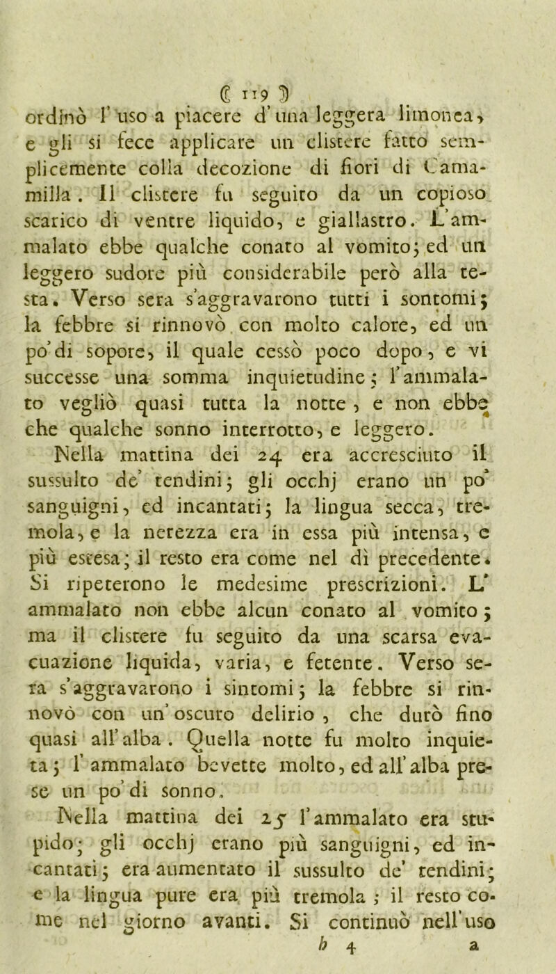 ordinò 1’uso a piacere d’una leggera limonca> e gli si lece applicare un clistere latro sciu- pìi cernente colia decozione di fiori di lama* miiJa. li clistere fu seguito da un copioso scarico di ventre liquido, e giallastro. L’am- malato ebbe qualche conato al vomito; ed un leggero sudore più considerabile però alla te- sta. Verso sera s’aggravarono tutti i sontomi; la febbre si rinnovò con molto calore, ed un po’di sopore, il quale cessò poco dopo, e vi successe una somma inquietudine; l’ammala- to vegliò quasi tutta la notte , e non ebbe che qualche sonno interrotto, e leggero. Nella mattina dei 24 era accresciuto il sussulto de’ tendini; gli occhj erano un po’ sanguigni, ed incantati; la lingua secca, tre- mola, e la nerezza era in essa più intensa, e più estesa; il resto era come nel dì precedente. Si ripeterono le medesime prescrizioni. L* ammalato non ebbe alcun conato al vomito ; ma il clistere fu seguito da una scarsa eva- cuazione liquida, varia, e fetente. Verso se- ra s’aggravarono i sintomi; la febbre si rin- novò con un’ oscuro delirio , che durò fino quasi all’alba. Quella notte fu molto inquie- ta; l’ammalato bevette molto, ed all’alba pre- se un po’di sonno. INella mattina dei 25 l’ammalato era stu- pido; gli occhj erano più sanguigni, ed in- cantati; era aumentato il sussulto de tendini; e la lingua pure era più tremola ; il resto co- me nel giorno avanti. Si continuò nell’uso b 4 a