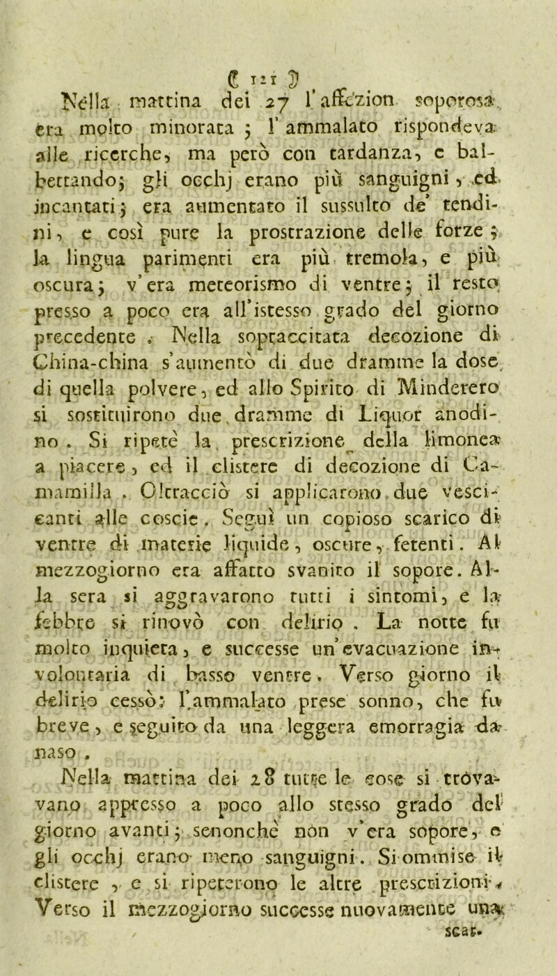 £ $ Nella mattina dei 27 l’affczion. soporosa fera molto minorata ; 1’ ammalato rispondeva.- alle ricerche, ma però con tardanza, c bal- bettando; gli occhj erano più sanguigni, ,ed incantati ; era aumentato il sussulto de’ tendi- ni , e così pure la prostrazione delle forze ; la lingua parimenti era più tremola, e più oscura; v’era meteorismo di ventre; il resto pres.so a poco era alfistesso grado del giorno precedente .• Nella sopraccitata decozione di China-china s’aumentò di due dramme la dose di quella polvere, ed allo Spirito di Minderero si sostituirono due.dramme di Liquor anodi- no . Si ripetè la, prescrizione della limone» a piacere , ed il clistere di decozione di Ca- mminila . Oltracciò si applicarono due vesci- canti alle coscie. Seguì un copioso scarico di ventre di materie liquide, oscure, fetenti. Al mezzogiorno era affatto svanito il sopore. Al- la sera si aggravarono rutti i sintomi, e la- febbre si ritrovò con delirio . La notte fu molto inquieta, e successe un’evacuazione iri- volontaria di basso ventre. Verso giorno il delirio cessò: l’ammalato prese sonno, che fu breve, e seguita da una leggera emorragia da- naso . Nella mattina dei 18 tutte le cose si tróva- vano appresso a poco allo stesso grado dei giorno avanti; sennonché non v’era sopore, e gli occhj erano meno sanguigni. Siommise il clistere , e si ripeterono le altre prescrizioni* Verso il mezzogiorno successe nuovamente una* /  scac.