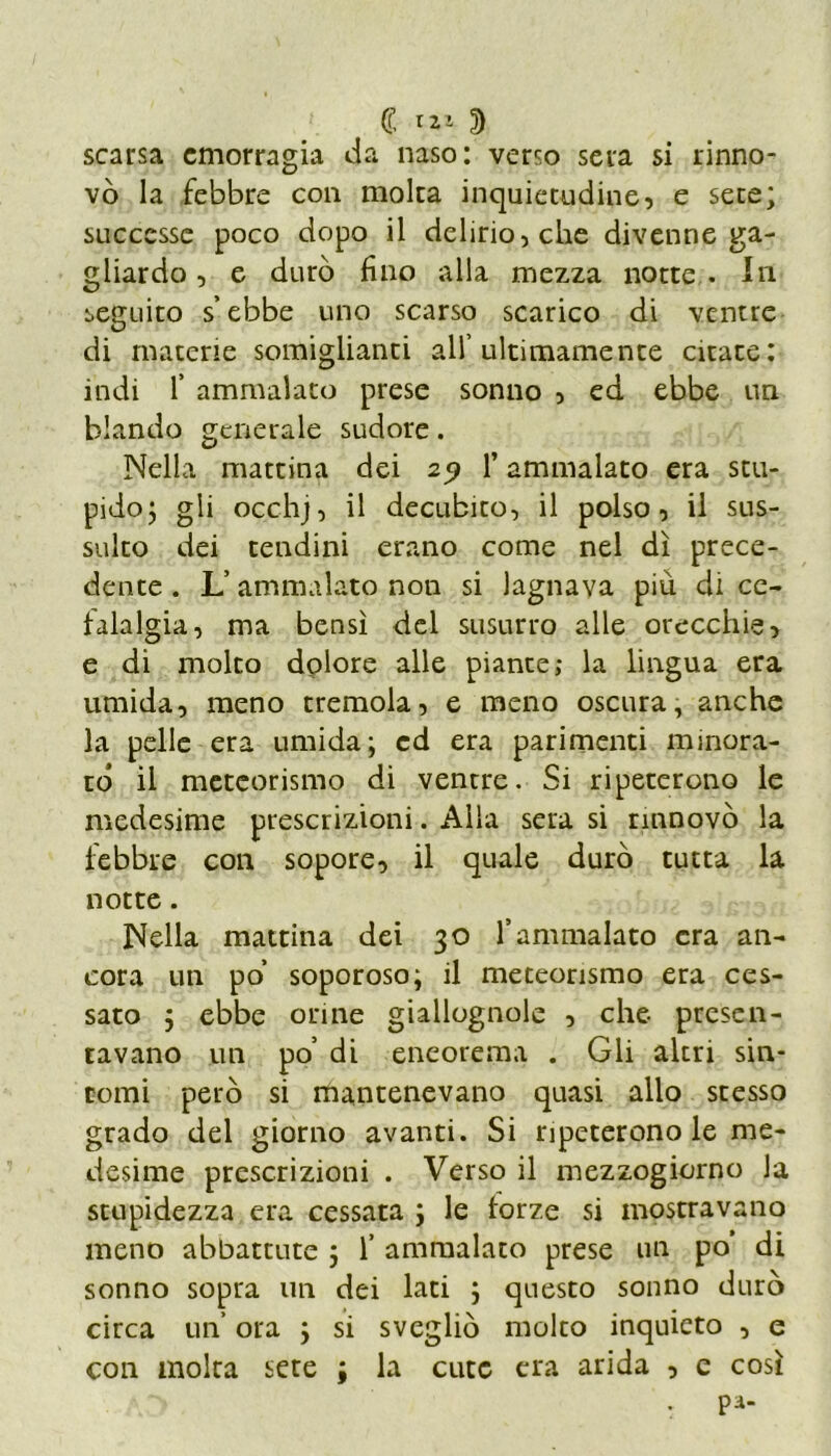 € ***■ 2) scarsa emorragia da naso: verso sera si rinno- vò la febbre con moka inquietudine, e sete; successe poco dopo il delirio, che divenne ga- gliardo , e durò fino alla mezza notte . In seguito s’ebbe uno scarso scarico di ventre di materie somiglianti all’ultimamente citate: indi f ammalato prese sonno , ed ebbe un blando generale sudore. Nella mattina dei 25? l’ammalato era stu- pido; gli occhj, il decubito, il polso, il sus- sulto dei tendini erano come nel dì prece- dente . L’ammalato non si lagnava più di ce- falalgia, ma bensì del susurro alle orecchie, e di molto dolore alle piante; la lingua era umida, meno tremola, e meno oscura, anche la pelle era umida; ed era parimenti minora- to il meteorismo di ventre. Si ripeterono le medesime prescrizioni. Alla sera si rinnovò la febbre con sopore, il quale durò tutta la notte. Nella mattina dei 30 l’ammalato era an- cora un po’ soporoso; il meteorismo era ces- sato ; ebbe orine giallognole , che presen- tavano un po’ di eneorema . Gli altri sin- tomi però si mantenevano quasi allo stesso grado del giorno avanti. Si ripeterono le me- desime prescrizioni . Verso il mezzogiorno la stupidezza era cessata ; le forze si mostravano meno abbattute ; 1’ ammalato prese un po’ di sonno sopra un dei lati ; questo sonno durò circa un’ ora ; si svegliò molto inquieto , e con moka sete ; la cute era arida , e così . pa-