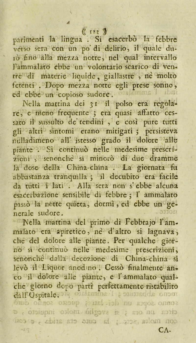 / (£ ri? D parimenti la lingua . Si esacerbò la febbre verso sera con un po’ di delirio, il quale du- rò fino alla mezza notte, nel qual intervallo Yammalato ebbe un volontario scarico di ven- tre di materie liquide, giallastre , riè molto fetenti . Dopo mezza notte egli prese sonno, ed ebbe un copioso sudore . Nella mattina dei 31 il polso era regola- re, e meno frequente j era quasi affatto ces- sato il sussulto de’ tendini , e così pure tutti gli altri sintomi erano mitigati 5 persisteva nulladimeno all’ istesso grado il dolore alle piante . Si continuò nelle medesime prescri- zioni , senonchè si minorò di due dramme la dose della China-china . La giornata fu abbastanza tranquilla 5 il decubito era facile da tutti i lati . Alla sera non s’ebbe alcuna esacerbazione sensibile di febbre 5 1’ ammalato passò la notte quieta, dormì, ed ebbe un ge- nerale sudore. Nella mattina del primo di Febbrajo l’am- malato era apiretico, nè d’altro si lagnava, che del dolore alle piante. Per qualche gior- no si continuò nelle medesime prescrizioni, senonchè dalla decozione di China-china si levò il Liquor anodino . Cessò finalmente an- co il dolore alie piante, e l’ammalato qual- che giorno dopo partì perfettamente ristabilito dall’Ospitale, CA-