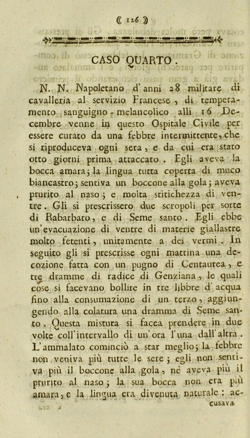 C ri<> D CASO QUARTO. N. N. Napoletano d’anni 28 militare di cavalleria al servizio Francese , di tempera- mento sanguigno - melancolico alli 16 Le- cembre venne ir> questo Ospitale Civile per essere curato da una febbre intermittente, che si riproduceva ogni sera , e da cui era stato otto giorni prima attaccato . Egli aveva la bocca amara ; la lingua tutta coperta di muco biancastro; sentiva un boccone alla gola; aveva , prurìto al naso ; e molta stitichezza di ven- tre . Gli si prescrissero due scropoli per sorte di Rabarbaro, e di Seme santo. Egli ebbe un’evacuazione di ventre di materie giallastre molto fetenti, unitamente a dei vermi . In seguito gli si prescrisse ogni mattina una de- cozione fatta con un pugno di Centaurea , e tre dramme di radice di Genziana, le quali cose si facevano bollire in tre libbre d’ acqua fino alla consumazione di un terzo, aggiun- gendo alla colatura una dramma di Seme san- to . Questa mistura si facea prendere in due volte coll’intervallo di un’ora l’una dall’altra. L’ammalato cominciò a star meglio; la lebbre non veniva più tutte le sere ; egli non senti- va più il boccone alla gola, nè aveva piu il prurito al naso ; la sua bocca non era p«u amara, e la lingua era divenuta naturale: ac- cusava