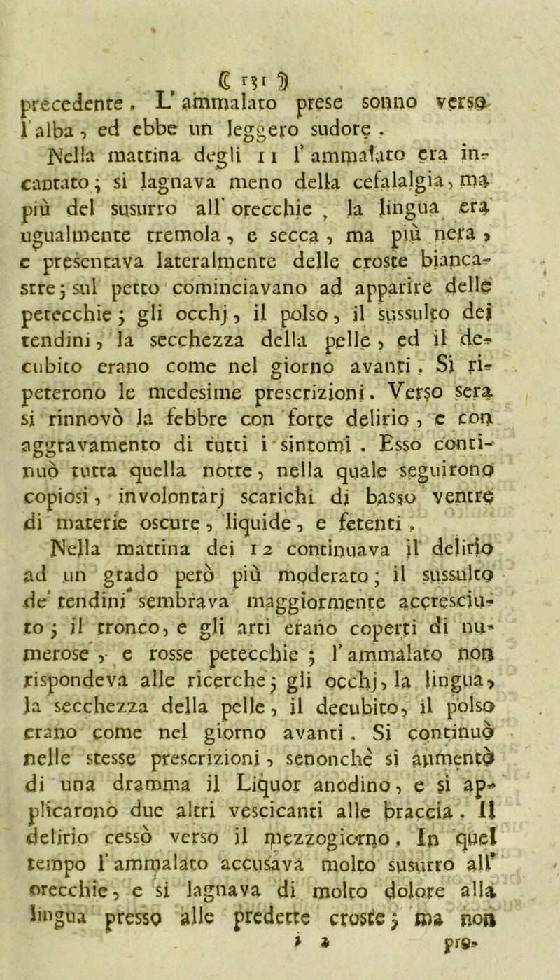 precedente. L? ammalato prese sonno verso l’alba, ed ebbe un leggero sudore . jVella mattina degli 11 1’ ammalato era in* cantato ; si lagnava meno della cefalalgia, ma più del susurro all’ orecchie , la lingua era ugualmente tremola, e secca , ma più nera » e presentava lateralmente delle croste bianca- stre; sul petto cominciavano ad apparire delle petecchie ; gli occhj, il polso, il sussulto dei tendini, la secchezza della pelle, ed il de* cubito erano come nel giorno avanti. Si ri* peterono le medesime prescrizioni. Verso sera si rinnovò la febbre con forte delirio , c con aggravamento di tutti i sintomi • Esso conti- nuò tutta quella notte, nella quale seguirono copiosi, involontàrj scarichi di basso ventre di materie oscure, liquide, e fetenti f Isella mattina dei 12 continuava il delirio ad un grado però più moderato ; il sussulto de’ tendini sembrava maggiormente accresciu- to ; il tronco, e gli arti erano coperti di nu- merose , e rosse petecchie ; l’ammalato non rispondeva alle ricerche; gli occhj, la lingua* la secchezza della pelle, il decubito, il polso erano come nel giorno avanti. Si continuò nelle stesse prescrizioni, senonche si aumentò di una dramma il Liquor anodino, e si ap* plicarono due altri vescicanti alle braccia . 11 delirio cessò verso il ipezzogiorno. In quel tempo l’ammalato accusava molto susurro all* orecchie, e si lagnava di molto dolore alla lingua presso alle predette croste ; ma non * * pif».-.