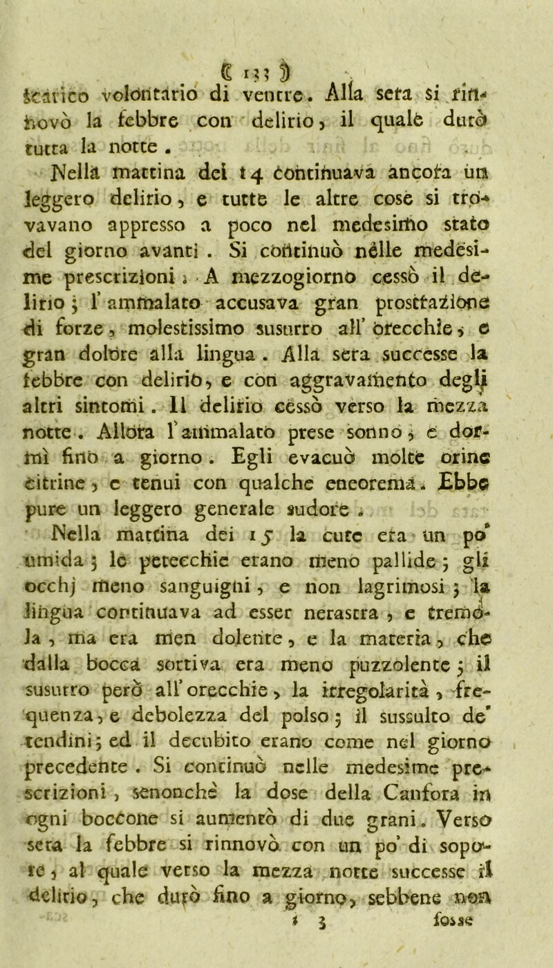 G I ?? ì) A ■ icàri co volontario di ventre. Alla seta si fin-' hovò la febbre con delirio, il qualè durò tutta la notte . Nella mattina dei 14 Continuava ancota im leggero delirio, e tutte le altre cose si trd- vavano appresso a poco nel medesimo stato del giorno avanti . Si continuò nelle medesi- me prescrizioni i A mezzogiorno cessò il de- lirio ; f ammalato accusava gran prostrazióne di forze, molestissimo susurro all’ orecchie 5 e gran dolóre alla lingua . Alla sera successe la febbre con delirio -, e con aggravamento deglji altri sintomi. 11 delirio cessò verso la mezza notte. Allóra l'ammalato prese sonno * t dor- mì fino a giorno. Egli evacuò molte orine citrine , c tenui con qualche eneorema. Ebbe pure un leggero generale sudore . Nella mattina dei 15 la cute era un po* umida 3 le petecchie erano meno pallide 3 gli occhj meno sanguigni, e non lagninosi 5 la lingua continuava ad esser nerastra , e trema- la , ma era men dolente, e la materia, che dalla bocca sortiva era meno puzzolente 3 il susurro però all’ orecchie > la irregolarità , fre- quenza, e debolezza del polso; il sussulto de* tendini 3 ed il decubito erano come nel giorno precedente . Si continuò nelle medesime pre- scrizioni , senonchè la dose della Canfora in ogni boccone si aumentò di due grani. Verso sera la febbre si rinnovò con un po’ di sopo*- re ) al quale verso la mezza notte successe ri delirio, che durò fino a giorno, sebbene »©a