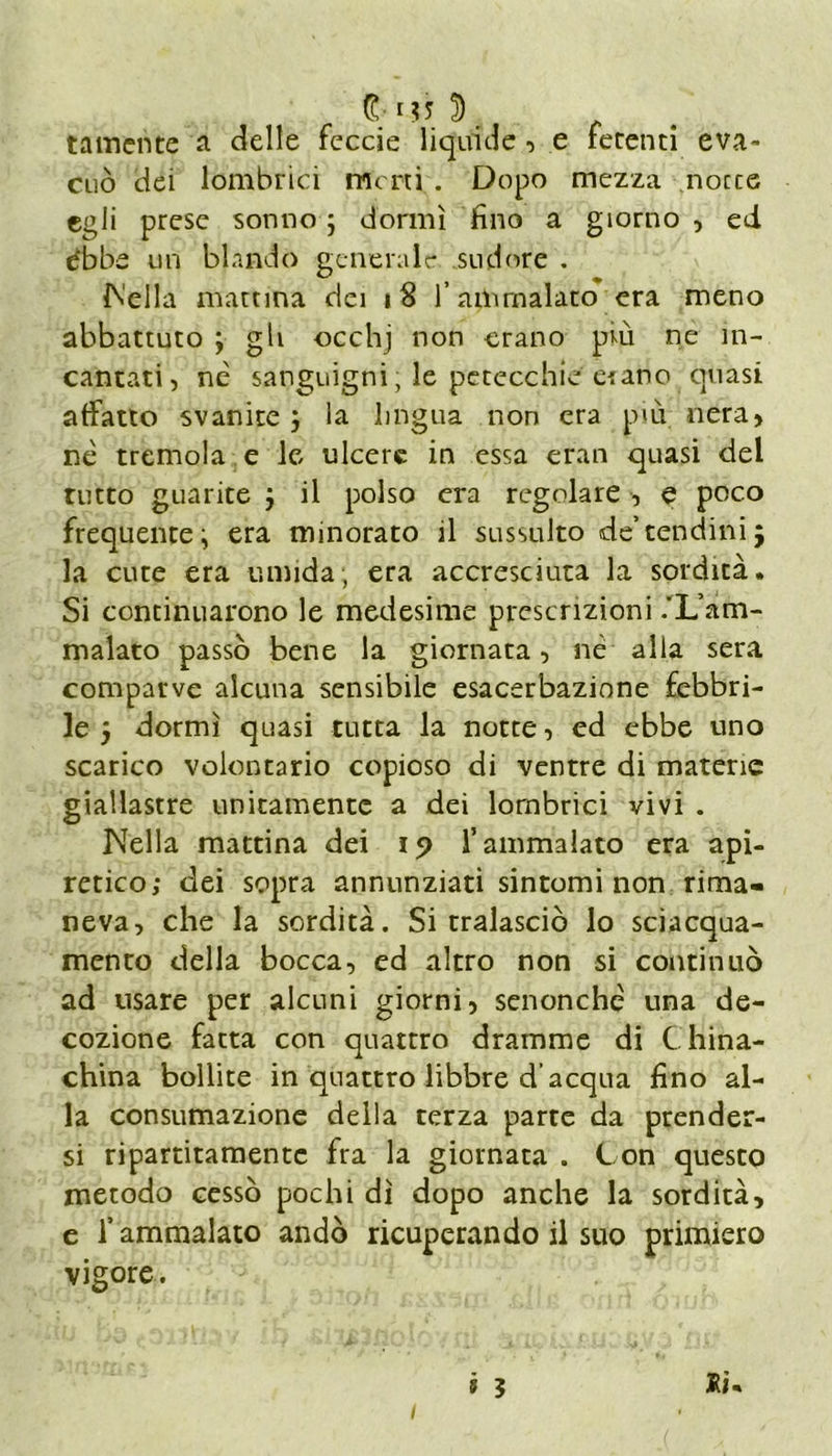 tamente a delle feccie liquide, e fetenti eva- cuò dei lombrici imeni . Dopo mezza nocce egli prese sonno ; donni fino a giorno , ed dbbe un blando generale sudore . {Nella mattina dei 18 l’ammalato era meno abbattuto ; gli occhj non erano più ne in- cantati , nè sanguigni, le petecchie erano quasi affatto svanite j la lingua non era più nera, nè tremola e le ulcere in essa eran quasi del tutto guarite j il polso era regolare , e poco frequente; era minorato il sussulto de’tendini j la cute era umida, era accresciuta la sordità. Si continuarono le medesime prescrizioni /L’am- malato passò bene la giornata, nè alla sera comparve alcuna sensibile esacerbazione febbri- le 5 dormì quasi tutta la notte, ed ebbe uno scarico volontario copioso di ventre di materie giallastre unitamente a dei lombrici vivi . Nella mattina dei 15) l’ammalato era api- retico; dei sopra annunziati sintomi non rima- neva, che la sordità. Si tralasciò lo sciacqua- mento della bocca, ed altro non si continuò ad usare per alcuni giorni, senonchè una de- cozione fatta con quattro dramme di China- china bollite in quattro libbre d’acqua fino al- la consumazione della terza parte da prender- si ripartitamente fra la giornata . Con questo metodo cessò pochi dì dopo anche la sordità, e fi ammalato andò ricuperando il suo primiero vigore. i 5 Iti* 1