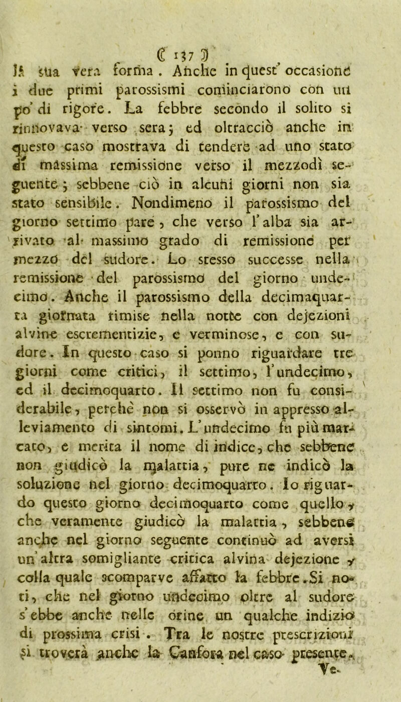 li sua vera forma . Anche in quest’ occasione; j due primi parossismi cominciarono con utl po’ di rigore. La febbre secondo il solito si rinnovava- verso sera} ed oltracciò anche in questo caso mostrava di tendere ad uno stato di màssima remissione verso il mezzodì se» guentè } sebbene ciò in alcuni giorni non sia stato sensibile. Nondimeno il parossismo del giorno settimo pare , che verso 1* alba sia ar- rivato al- massimo grado di remissione per mezzo del sudore. Lo stesso successe nella remissione del parossismo del giorno unde- cima. Anche il parossismo della decimaquar- ta giornata rimise nella notte con deiezioni alvine escrementizie, e verminose, e con su- dore. In questo caso si ponno riguardare tre giorni come critici, il settimo, Tundecirno, cd il decimoquarto. Il settimo non fu consi- derabile, perchè non si osservò in appresso al- leviamento di sintomi. L’undecimo fu più mar- cato, e merita il nome di indice, che sebbene non giudicò la njalattia, pure nc indicò la soluzione nel giorno decimoquarto. Io riguar- do questo giorno decimoquarto come quello * che veramente giudicò la malattia, sebbene: anche nel giorno seguente continuò ad aversi un altra somigliante critica alvina deiezione y colla quale scomparve allatto la febbre .Si no* ti, che nel giorno undeoimo oltre al sudore s’ebbe anche nelle òrine un qualche indizio* di prossima crisi . Tra le nostre prescrizioni troverà anche la Canfora nel caso presente. Te.