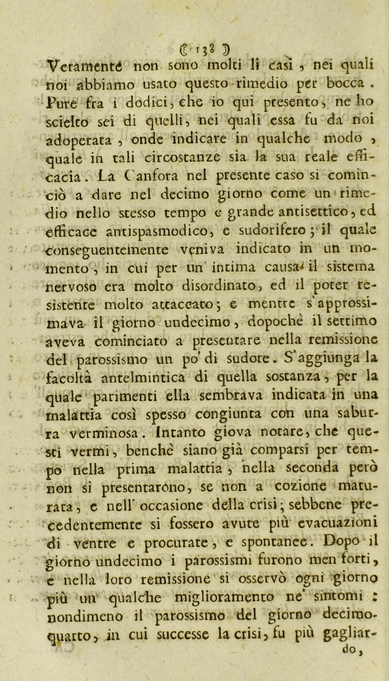 0-tj* fri . • Veramenté noti sono molti li casi , nei quali noi abbiamo usato questo rimedio per bocca . Pure fra i dodici, che io qui presento, ne ho scielto sei di quelli, nei quali essa fu da noi adoperata , onde indicare in qualche modo , quale in tali circostanze sia la sua reale effi- cacia. La Canfora nel presente caso si comin- ciò a dare nel decimo giorno come un rime- dio nello stesso tempo e grande antisettico, ed efficace antispasmodico, e sudorifero ; il quale conseguentemente veniva indicato in un mo- mento , in cui per un intima causai il sistema nervoso era molto disordinato, ed il poter re- sistente molto attaccatoj e mentre s’approssi- mava il giorno undecimo, dopoché il settimo aveva cominciato a presentare nella remissione del parossismo un po’ di sudore- S aggiunga la facoltà antelmintica di quella sostanza, per la quale parimenti ella sembrava indicata in una malattia così spesso congiunta con una sabur- ra verminosa. Intanto giova notare, che que- sti Vermi, benché siano già comparsi per tem- po nella prima malattia, nella seconda però non si presentarono, se non a cozione matu- rata, e nell’occasione della crisi; sebbene pre- cedentemente si fossero avute più evacuazioni di ventre e procurate , e spontanee. Dopo il giorno undecimo i parossismi furono men forti, e nella loro remissione si osservò ogni giorno più un qualche miglioramento ne’ sintomi : nondimeno il parossismo del giorno decimo- quarto, in cui successe la crisi, fu più gagliar- do,