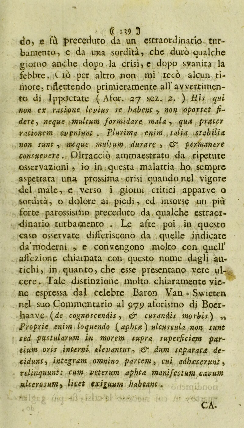 € 3 dò» e fù preceduto da un estraordinario tur- bamento) e da una sordità) che durò qualche giorno anche dopo la crisi, e dopo svanita la febbre. Ciò per altro non mi recò alcun ti- more, riflettendo primieramente all avvertimen- to di Ippocrate ( Afar. 27 sez. 2. ) His qui non ex ratione levius se babent , non oportet fi- derei neque muitum formidare mula, qua prater rat'tonem eveniunt . Plurima tnim talia stabilia non sunt , nacque muitum durare , & permanere consuevere. Oltracciò ammaestrato da ripetute osservazioni , io in questa malattia ho sempre aspettata una prossima crisi quando nel vigore del male, e verso i giorni critici apparve o sordità, .0 dolore ai piedi, ed insorse un più forte parossismo preceduto da qualche estraor- dinario turbamento . Le afte poi in questo caso osservate differiscono da quelle indicate da’moderni , e convengono molto con quell* affezione chiamata con questo nome dagli an- tichi, in quanto, che esse presentano vere ul- cere. Tale distinzione molto chiaramente vie- ne espressa dal celebre Baron Van - Swieten nel suo Commentario al 975? aforismo di Boer- haave (de cognoscendis, & curandis morbis ) „ Proprie enim loquendo (aphta) ulcuscula non, sunt sed pustularum in morem supra superficìem par- tium oris interni elevantur, & dum separata de- ci dunt, integram omnino partem> cui adhaserunt, relìnquunt; cum veterani aphta manifestum cavum mlccrosumy licet exiguum habeant. CA-