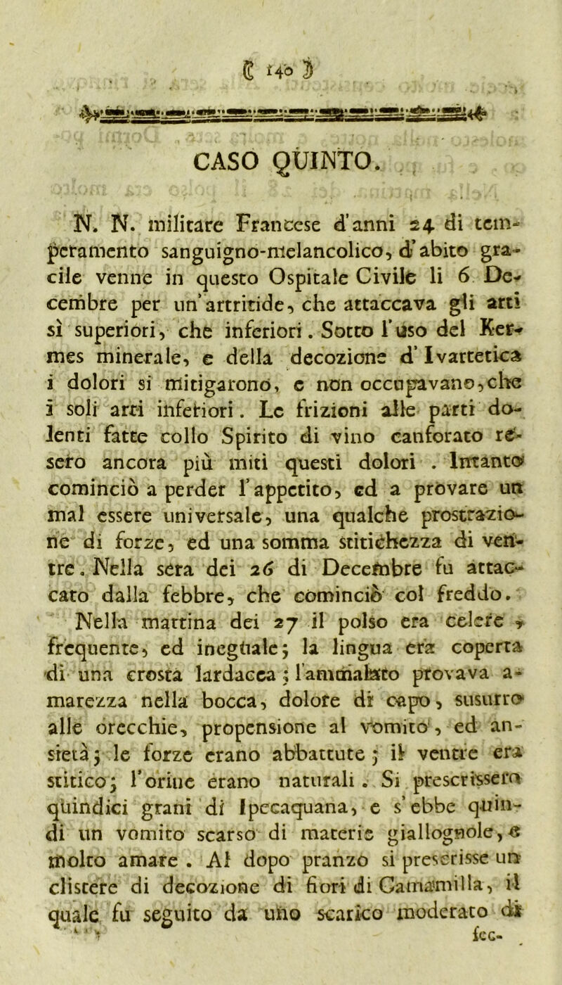 e Hi 3 CASO QUINTO. N. N. militare Francese d’anni 24. di tem- peramento sanguigno-nielancolico, d’abito gra- cile venne in questo Ospitale Civile li 6 De- cembre per un’artritide, che attaccava gli arti sì superiori, che inferiori. Sotto l’uso del Ker- mes minerale, e della decozione d’Ivartetica i dolori si mitigarono, c non occupavano,che 5 soli arri inferiori. Le frizioni alle parti do- lenti fatte collo Spirito di vino canforato re- sero ancora più miti questi dolori . Intanto cominciò a perder l’appetito, cd a provare un mal essere universale, una qualche prostrazio- ne di forze, ed una somma stitichezza di ven- tre . Nella sera dei 26 di Decembre fu attac- cato dalla febbre, che cominciò col freddo. Nella mattina dei 27 il polso era celere , frequente, ed ineguale; la lingua era coperta dì una crosta lardacea ; lamcnalafto provava a- marezza nella bocca, dolore di capo, susurro alle orecchie, propensione al vomito , ed an- sietà 5 le fòrze erano abbattute ; il ventre era stiticoj l’brine erano naturali. Si prescrissero quindici grani di Ipecaquana, e s’ebbe quin- di un vomito scarso di macerie giallognole^ molto amare . Al dopo pranzo si prescrisse unr clistere di decozione di fiori di Carnami ila, il quale fu seguito da uno scarico moderato di 1 *■> fec-