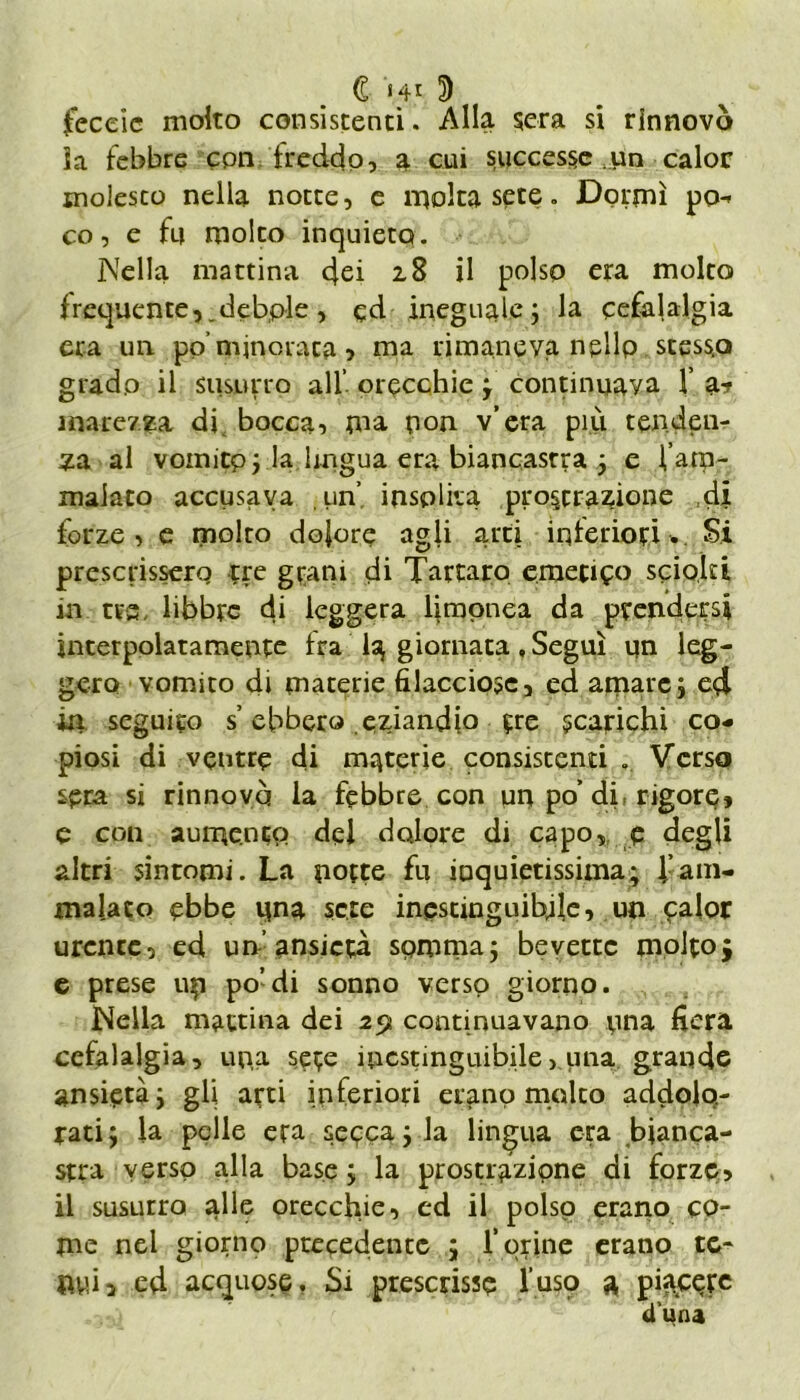 € >41 3 feceic molto consistenti. Alla sera si rinnovò ia febbre con freddo, a cui successe :un calor molesto nella notte, e molta sete. Dormì po- co, e fu molto inquieto. Nella mattina dei 28 il polso era molto frequente,.debole , ed ineguale ; la cefalalgia era un po’minorata 5 ma rimaneva ngllp scess.o grado il susnrro all’ orecchie ; continuava X marezza di bocca, ma non v’era più tenden- za al vomito; la lingua era biancastra ; e Vam- malato accusava un’ insolita prostrazione di forze, e molto dolore agli arti interiori.. Si prescrissero tre grani di Tartaro emetico sciolti in tra, libbre di leggera liraonea da prendersi interpolatamente fra la giornata, Seguì un leg- gero vomito di materie filacciose, ed amare ; ed in seguito s’ebbero eziandio tre scarichi co- piosi di ventre di materie consistenti . Verso seca si rinnovò la febbre con un po’ di rigore» e con aumento del dolore di capo, e degli altri sintomi. La porte fu inquietissima; Xam- malato ebbe una sete inestinguibile, un calor urente, ed un’ansietà somma; bevette molto; e prese up po’di sonno verso giorno. Nella mattina dei 29 continuavano una fiera cefalalgia, upa sete inestinguibile >. una grande ansietà; gli arti inferiori etano molto addolo- rati; la pelle era secca; la lingua era bianca- stra verso alla base ; la prostrazione di forze» il susurro alle orecchie, ed il polso erano co- me nel giorno precedente ; forine erano tc- Pvù2 ed acquose. Si prescrisse l’usq a pinete duna