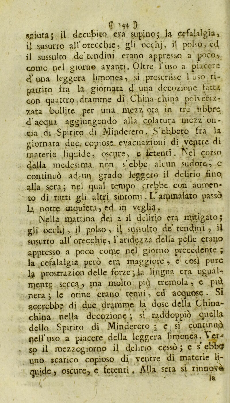 spiata ; il decubito era supino; la cefalalgia, il susurro all’orecchie, gli occhj, il polso, ed il sussulto de’tendini erano appresso a poco, come nel giorno avanti. Oltre l’uso a piacere 4’una leggera hrnonea, si prescrisse 1 uso ri- partito fra la giornata 4 una decozione fatta con quattro dramme di China-china polveriz- zata bollite per una. mezz ora in tre libbre d’acqua aggiungendo alla colatura mezz on- cia di Spirito di Minderero. S’eb.bcro fra la giornata due. copiose evacuazioni di vepue di materie liquide, oscure, e fetenti. Rei corso qella medesima non s’ebbe alcun sudore, e continuò ad-un grado leggero il delirio fino alla sera; nel qual tempo crebbe con aumen- to di tutti gli altri sincomi • L’ammalato passò la notte inquieta, ed in veglia. Nella mattina dei 2. il delirio era mit'gat05 gli occhj, il polso, il sussulto de tendini , il susurro all’orecchie, l’aridezza della pelle erano appresso a poco come nel giorno precedente ; la cefalalgia però era maggiore , e così pure fa prostrazion delle forze;fa lingua era ugual- mente secca, ma molto piu tremola, e piò nera ; le orine erano tenui, ed acquose . Si accrebbe di due dramme la dose della China- china nella decozione ; si raddoppiò quella delio. Spirito di Minderero ; e si cpncinup nell’uso a piacere della leggera lirponea. \ et^ so il mezzogiorno il delirio cessò ; c s ebhtf uno scarico copioso di ventre di materie li- quide, oscure, e fetenti . Aha sera si rinnovò