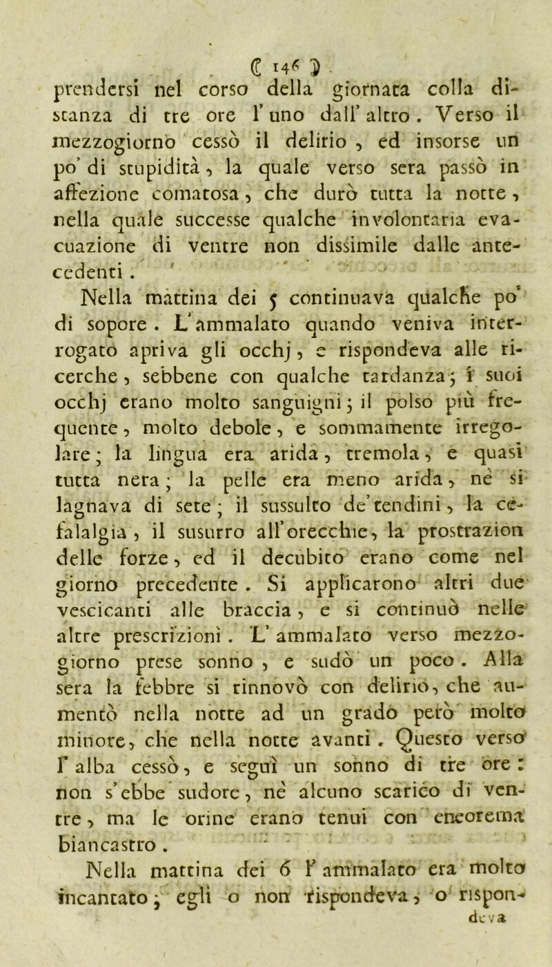 d ì prendersi nel corso della giornata colla di- stanza di tre ore l’uno dall’altro. Verso il mezzogiorno cessò il delirio , ed insorse un po’ di stupidità, la quale verso sera passò in affezione comatosa , che durò tutta la notte , nella quale successe qualche involontaria eva- cuazione di ventre non dissimile dalle ante- cedenti . Nella mattina dei 5 continuava qualche po' di sopore. Lammalato quando veniva inter- rogato apriva gli occhj, e rispondeva alle ri- cerche, sebbene con qualche tardanza, 1 suoi occhj erano molto sanguigni j il polso più fre- quente , molto debole, e sommamente irrego- lare ; la lingua era arida, tremola , e quasi tutta nera ; la pelle era meno arida, nè si lagnava di sete; il sussulto de’ tendini, la ce- falalgia , il susurro all’orecchie, la prostrazion delle forze, ed il decubito erano come nel giorno precedente . Si applicarono altri due vescicanti alle braccia, e si continuò nelle altre prescrizioni . L’ ammalato verso mezzo- giorno prese sonno, e sudò un poco. Alla sera la febbre si rinnovò con delirio-, che au- mentò nella notte ad un grado però molto minore, che nella notte avanti. Questo verso' r alba cessò, e seguì un sonno di tire ore: non s’ebbe sudore, nè alcuno scarico di ven- tre , ma le orine erano tenui con eneorema biancastro . Nella mattina dei 6 f ammalato era molto incantato, egli o non 'rispondeva, o rispon-