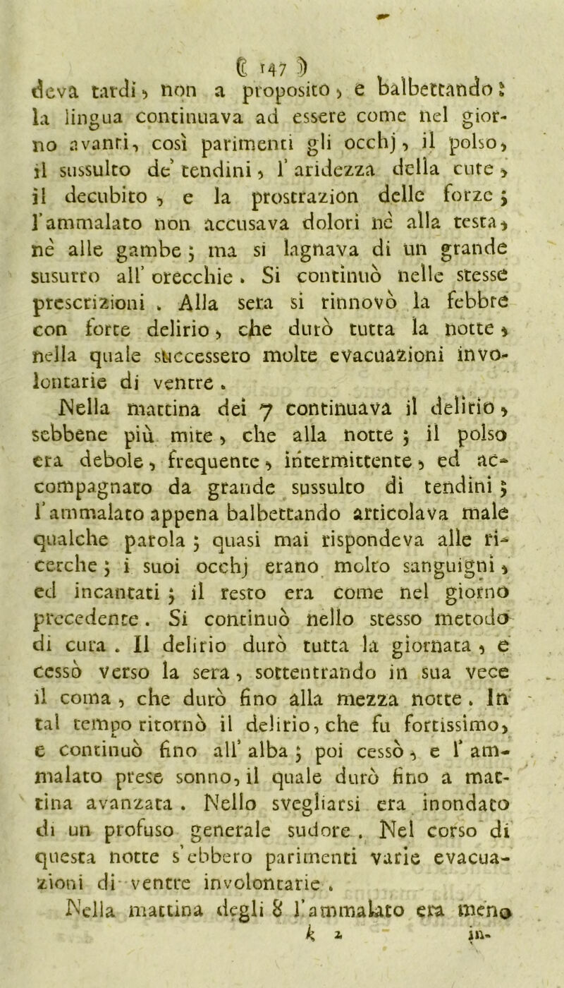 deva tardi ■> non a proposito , e balbettando l la lingua continuava ad essere come nel gior- no avanti, così parimenti gli occhj, il polso, il sussulto de' tendini, 1’ aridezza delia cute , il decubito , e la prostrazion delle forze ; l’ammalato non accusava dolori nè alla testa, nè alle gambe ; ma si lagnava di un grande susurro all’ orecchie » Si continuò nelle stesse prescrizioni . Alla sera si rinnovò la febbre con forte delirio> che durò tutta la notte, nella quale successero molte evacuazioni invo- lontarie di ventre . JNella mattina dei 7 continuava il delirio, sebbene più mite , che alla notte ; il polso era debole, frequente, intermittente 5 ed ac~ compagnato da grande sussulto dì tendini ; l'ammalato appena balbettando articolava male qualche parola ; quasi mai rispondeva alle ri* cerche; i suoi occhj erano molto sanguigni, ed incantati ; il resto era come nel giorno precedente. Si continuò nello stesso metodo^ di cura . Il delirio durò tutta la giornata , e cessò verso la sera, sottentrando in sua vece il coma , che durò fino alla mezza notte . In tal tempo ritornò il delirio, che fu fortissimo, e continuò fino all’ alba ; poi cessò, e f am- malato prese sonno, il quale durò fino a mat- tina avanzata . Nello svegliarsi era inondato di un profuso generale sudore . Nel corso di questa notte s’ebbero parimenti varie evacua- zioni di ventre involontarie . Nella mattina degli 8 l’ammalato era meno