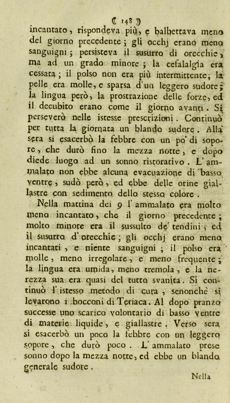 incantato, rispondeva più, e balbettava meno del giorno precedente ; gl] pcchj erano meno, sanguigni ; persisteva il susurro di orecchie, ma ad un grado minore ; la cefalalgia era cessata ; il polso non era più intermittente; la pelle era molle, e sparsa d un leggero sudore j la lingua però, la prostrazione delle forze, ed il decubito erano come il giorno avanti . Si perseverò nelle istesse prescrizioni. Continuò per tutta la giornata un blando sudore . Alla sera si esacerbò la febbre con un po’ di sopo- re , che durò fino la mezza notte, e dopo diede luogo ad un sonno ristorativo . L’ am- malalo non ebbe alcuna evacuazione di basso ventre , sudò però 5 ed ebbe delle orine gial- lastre con sedimento dello stessa colore . Nella mattina dei 9 1’ ammalato era molto meno incantato, che il giorno precedente ; molto minore era il sussulto de’ tendini , e4 il susurro d’orecchie; gli occhj erano meno incantati , e niente sanguigni ; il polso era * molle, meno, irregolare, e meno frequente; la lingua era umida, meno tremola , e la ne- rezza sua era quasi del tutto svanita. Si con- tinuò 1 istesso metodo di cuta , senonchè si levarono i bocconi di Teriaca. Al dopo pranzo successe uno scarico volontario di basso ventre di materie liquide, e giallastre » Verso sera si esacerbò un poco la tehbre con un leggero sopore, che durò poco . 1/ ammalato prese sonno dopo la mezza notte, ed ebbe un blanda generale sudore . Nella