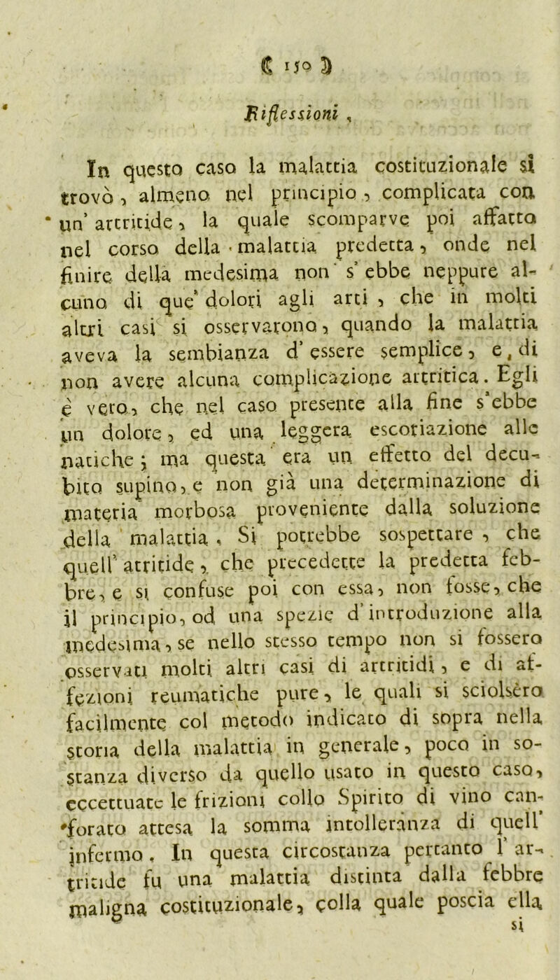 Riflessioni , In questo caso la malattia costituzionale si trovò , almeno, nel principio , complicata eoa * un’ arcritide, la quale scomparve poi affatto nel corso della • malattia predetta, onde nel finire della medesima non s’ebbe neppure al- cuno, di que dolori agli arti , che in molti aìtii casi si osservarono, quando la malattia aveva la sembianza d’essere semplice, e4di non avere alcuna complicazione artritica. Egli e vero* che nel caso presente alla fine s’ebbe un dolore, ed una leggera escoriazione alle natiche } ma questa era un effetto del decu- bito stipinole non già una determinazione di materia morbosa proveniente dalla soluzione della malattia , Si potrebbe sospettare , che quell’atritide r che precedette la predetta feb- bre, e si confuse poi con essa, non tosse, che jl principio, od una spezie d’introduzione alla medesima') se nello stesso tempo non si fossero osserviti molti altri casi di artritidi, e di af- fezioni reumatiche pure, le quali si sciolsero facilmente col metodo indicato di sopra nella Storia della malattia in generale, poco in so- stanza diverso da quello usato in questo caso, eccettuate le frizioni collo Spirito di vino can- forato attesa la somma intolleranza di quell’ infermo. In questa circostanza percanto 1’ar- tritide fu una malattia distinta dalla febbre maligna costituzionale5 cnlla quale poscia ella