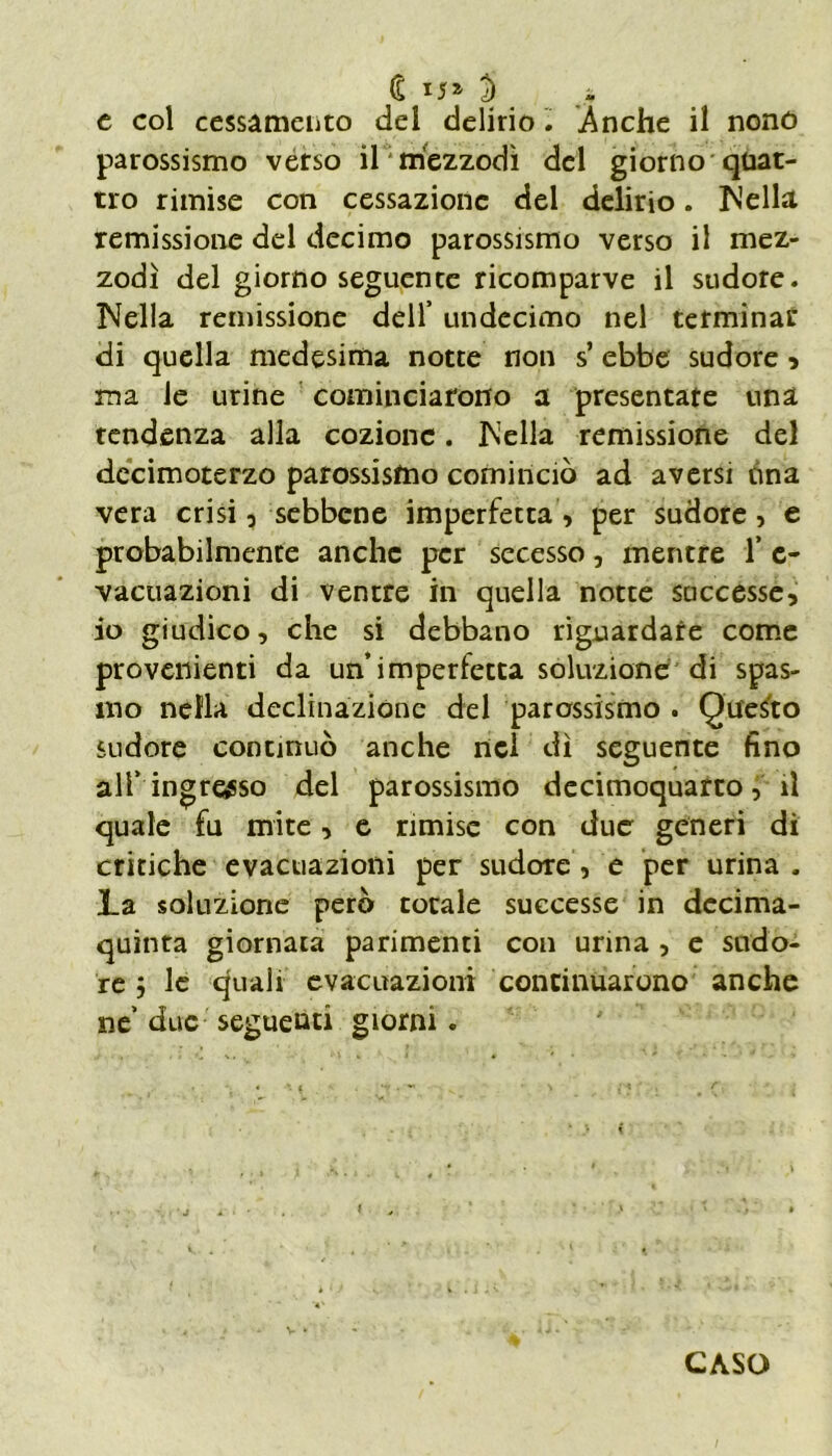 (£ *5» % J e col cessamelo del delirio Anche il nono parossismo verso il mezzodì del giorno quat- tro rimise con cessazione del delirio. Nella remissione del decimo parossismo verso il mez- zodì del giorno seguente ricomparve il sudore. Nella remissione dell’ undecimo nel terminar di quella medesima notte non s’ebbe sudore , ma le urine cominciarono a presentate una tendenza alla cozione. Nella remissione del decimoterzo parossismo cominciò ad aversi una vera crisi , sebbene imperfetta, per sudore, e probabilmente anche per secesso, mentre 1’ e- vacuazioni di ventre in quella notte successe, io giudico, che si debbano riguardare come provenienti da un’imperfetta soluzione di spas- mo nella declinazione del parossismo . Questo sudore continuò anche nel dì seguente fino all’ingresso del parossismo decimoquarto, il quale fu mite, e rimise con due generi di critiche evacuazioni per sudore, e per urina . La soluzione però totale successe in decima- quinta giornata parimenti con urina , e sudo- re i le quali evacuazioni continuarono anche ne’ due seguenti giorni. CASO