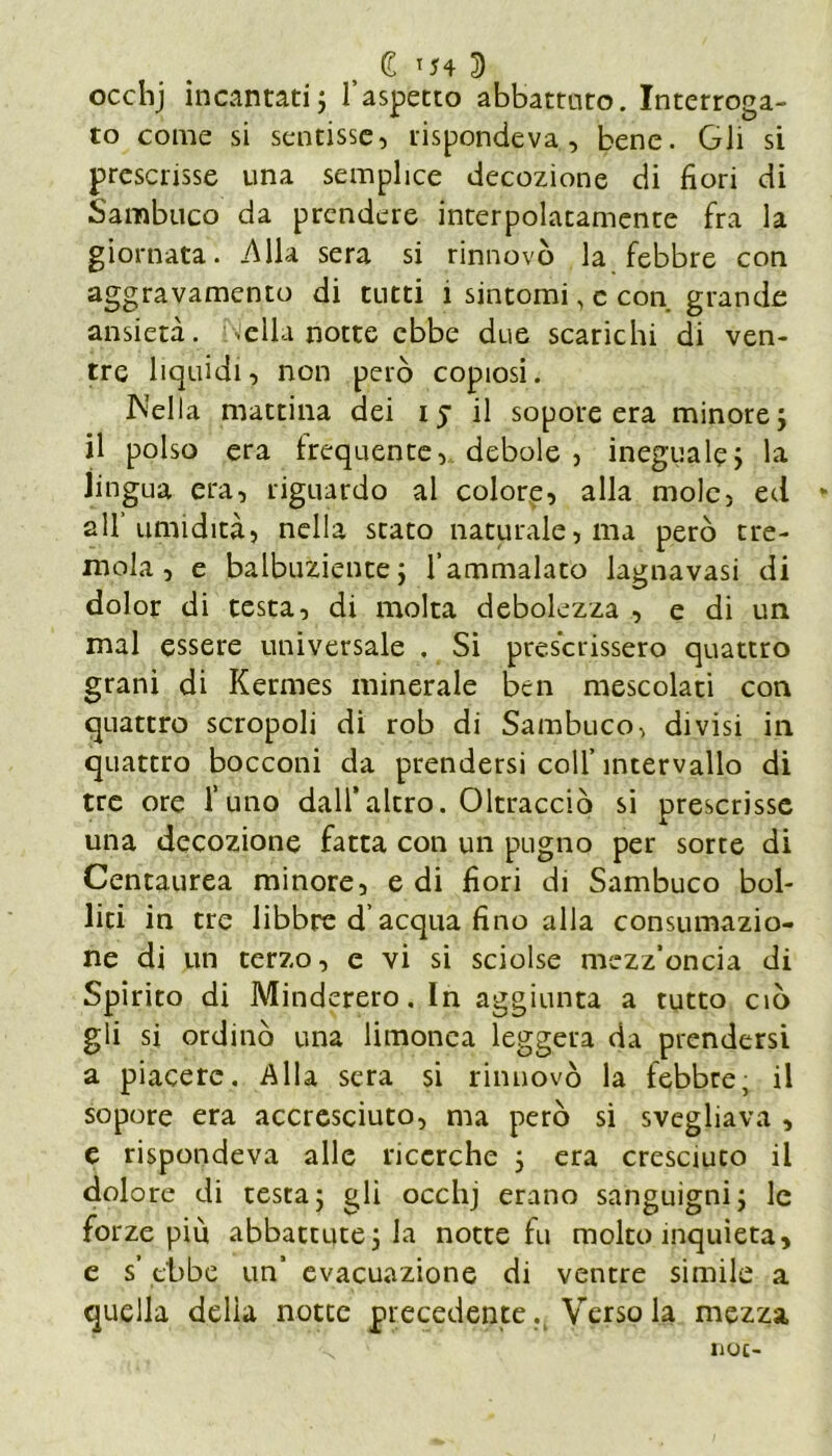 £ T54 3) occhj incantati ; l’aspetto abbattuto. Interroga- to come si sentisse, rispondeva, bene. Gli si prescrisse una semplice decozione di fiori di Sambuco da prendere interpolatamente fra la giornata. .Alla sera si rinnovò la febbre con aggravamento di tutti i sintomi, c con grande ansietà, .ella notte ebbe due scarichi di ven- tre liquidi, non però copiosi. Nella mattina dei ij il sopore era minore; il polso era frequente, debole , ineguale; la lingua era, riguardo al colore, alla mole, ed all umidità, nella stato naturale, ma però tre- mola, e balbuziente; l’ammalato lagnavasi di dolor di testa, di molta debolezza , e di un mal essere universale . Si prescrissero quattro grani di Kermes minerale ben mescolati con quattro scropoli di rob di Sambuco, divisi in quattro bocconi da prendersi coll’ intervallo di tre ore l’uno dall’altro. Oltracciò si prescrisse una decozione fatta con un pugno per sorte di Centaurea minore, e di fiori di Sambuco bol- liti in tre libbre d’acqua fino alla consumazio- ne di un terzo, e vi si sciolse mezz’oncia di Spirito di Minderero. In aggiunta a tutto ciò gli si ordinò una limonea leggera da prendersi a piacere. Alla sera si rinnovò la febbre, il sopore era accresciuto, ma però si svegliava , e rispondeva alle ricerche ; era cresciuto il dolore di testa; gli occhj erano sanguigni; le forze più abbattute; la notte fu molto inquieta, e s ebbe un’ evacuazione di ventre simile a quella delia notte precedente. Versola mezza
