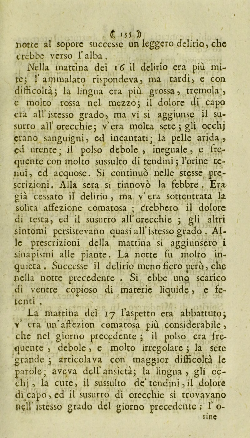 £ JJ5 D notte al sopore successe un leggero delirio, che crebbe verso l’alba. Nella mattina dei 16 il delirio era più mi- re ; 1’ ammalato rispondeva, ma tardi, e con difficoltà; la lingua era più grossa, tremola, e molto rossa nel mezzo; il dolore di capo era all’istesso grado, ma vi si aggiunse il su- surro all’ orecchie ; v’era molta sete ; gli oechj erano sanguigni, ed incantati; la pelle arida, ed urente; il polso debole, ineguale, e fre- quente con molto sussulto di tendini ; l’orine te- nui, ed acquose. Si continuò nelle stesse pre- scrizioni, Alla sera si rinnovò la febbre. Era già cessato il delirio , ma v’ era sottentrata la solita affezione comatosa ; c'rebhero il dolore di testa, ed il susurro all’orecchie ; gli altri sintomi persistevano quasi all’istesso grado . Al- le prescrizioni della mattina si aggiunsero i siuapismi alle piante, La notte fu molto in- quieta, Successe il delirio meno fiero però, che nella notte precedente . Si ebbe uno scarico di ventre copioso di materie liquide, e fe- tenti , La mattina dei 17 l’aspetto era abbattuto ; v’ era un’affezion comatosa più considerabile, che nel giorno precedente ; il polso era fre- quente , debole, e molto irregolare ; la sete grande ; articolava con maggior difficoltà le parole; aveva dell’ansietà; la lingua, gli oc- chj , la cute, il sussulto de’tendini, il dolore di capo, ed il susurro di orecchie si trovavano peli’ istesso grado del giorno precedente ; 1’ o-