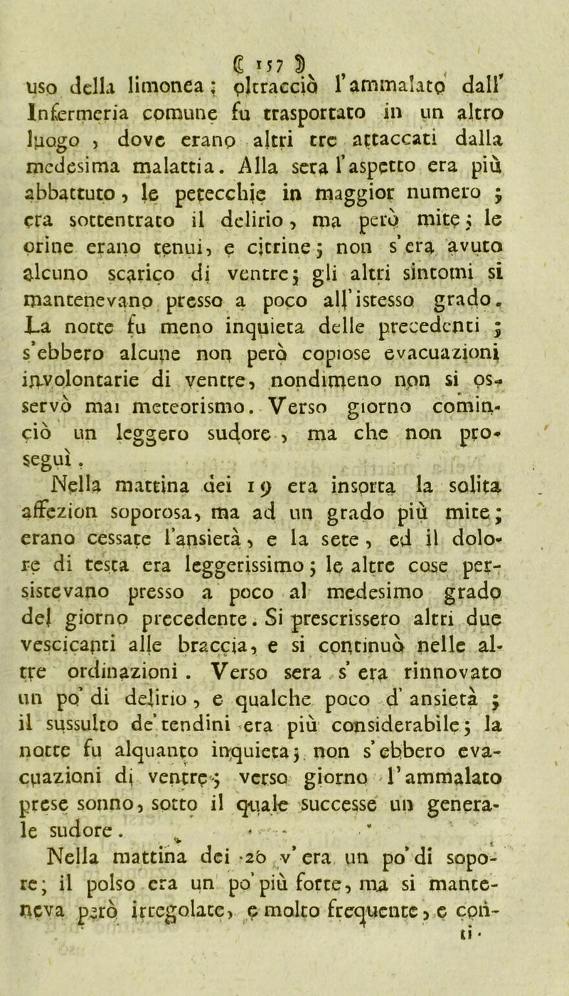 € *57 S)v , , , uso della limonea ; oltracciò 1 ammalato dall’ Infermeria comune fu trasportato in un altro luogo , dove erano altri tre attaccati dalla medesima malattia. Alla sera l’aspetto età più abbattuto, le petecchie in maggior numero ; era sottentrato il delirio, ma però mite ; le orine erano tenui, e citrine; non s’era avuto alcuno scarico di ventre; gli altri sintomi si mantenevano presso a poco alfistesso grado. La notte fu meno inquieta delle precedenti ; s’ebbero alcune non pero copiose evacuazioni involontarie di ventre, nondimeno non si os- servò mai meteorismo. Verso giorno comin- ciò un leggero sudore , ma che non pro- seguì . Nella mattina dei 19 era insorta la solita affezion soporosa, ma ad un grado più mire; erano cessate l’ansietà, e la sete , ed il dolo- re di testa era leggerissimo ; le altre case per- sistevano presso a poco al medesimo grado del giorno precedente. Si prescrissero altri due vescicanti alle braccia, e si continuò nelle al- tre ordinazioni . Verso sera s’ era rinnovato un po’ di delirio , e qualche poco d’ ansietà ; il sussulto de’tendini era più considerabile; la notte fu alquanto inquieta; non s’ebbero eva- cuazioni di ventre-; verso giorno T ammalato prese sonno, sotto il quale successe un genera- le sudore. Nella mattina dei -2ò v” era un po’di sopo- re; il polso era un po’più forte, ma si mante- neva p’rò irregolate, e molto frequente, e con- ti *