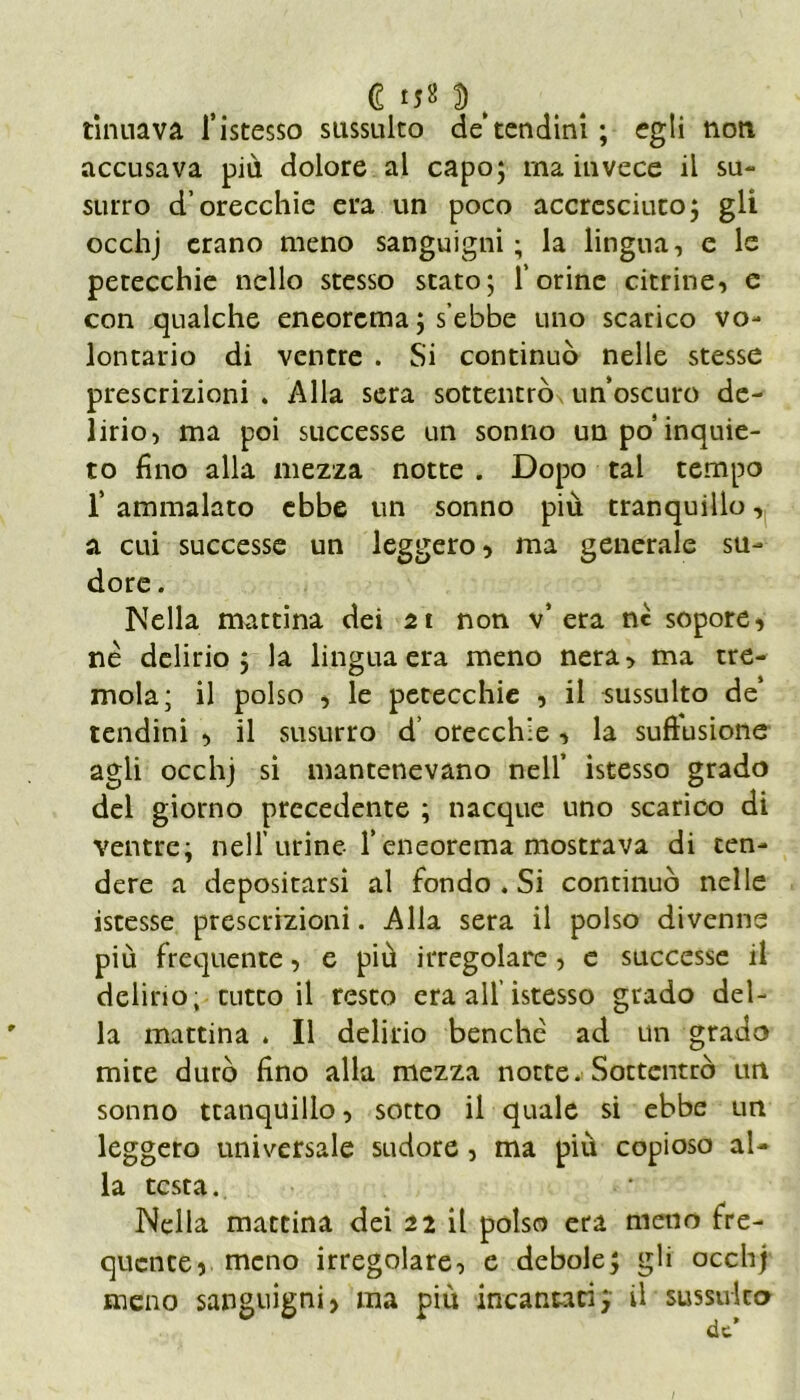 €*52$, ritmava l’istesso sussulto de’tendini ; egli noti accusava più dolore al capo; ma invece il su- sulto d’orecchie era un poco accresciuto; gli occhj erano meno sanguigni; la lingua, e le petecchie nello stesso stato; l’orine citrine, e con qualche eneorema ; s’ebbe uno scarico vo- lontario di ventre . Si continuò nelle stesse prescrizioni . Alla sera sottentrò unoscuro de- lirio, ma poi successe un sonno un po’inquie- to fino alla mezza notte . Dopo tal tempo T ammalato ebbe un sonno più tranquillo, a cui successe un leggero , ma generale su- dore . Nella mattina dei 21 non v* era nc sopore, nè delirio; la lingua era meno nera, ma tre- mola; il polso , le petecchie , il sussulto de‘ tendini , il susurro d’ orecchie , la suftusione agli occhj si mantenevano nell’ istesso grado del giorno precedente ; nacque uno scarico di ventre; nell urine Teneorema mostrava di ten- dere a depositarsi al fondo . Si continuò nelle istesse prescrizioni. Alla sera il polso divenne più frequente, e più irregolare, e successe il delirio;-tutto il resto era all’istesso grado del- la mattina . Il delirio benché ad un grado mite durò fino alla mezza notte. Sottentrò urt sonno tranquillo, sotto il quale si ebbe un leggero universale sudore , ma più copioso al- la testa.. Nella mattina dei 21 il polso era meno fre- quente, meno irregolare, e debole; gli occhj meno sanguigni, ma più incantaci ; il sussulto de’