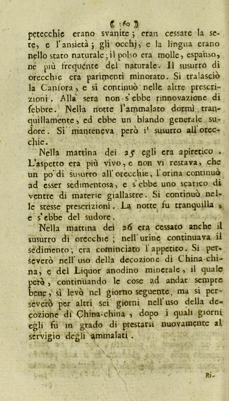 C T/o $ petecchie erano svanite ; eran cessate la se- te, e l’ansietà; gli occhj, e la lingua erano nello stato naturale;il polso era molle, espanso, nè più frequènte del naturale. Il susurro di orecchie era parimenti minorato. Si tralasciò la Cantora, e si continuò nelle altre prescri- zioni . Alla sera non s ebbe rinnovazione di febbre. Nella notte l’ammalato dormì tran- quillamente, ed ebbe un blando generale su-* dorè. Si manteneva però i' susurro all’orec- chie . Nella mattina dei 25* egli era apiretico . L’aspetto era più vivo, e non vi restava, che un po’di susurro all’ orecchie, l’orina continuo ad esser sedimentosa, e s’ebbe uno scarico di ventre di macerie giallastre. Si continuo nel- le stesse prescrizioni. La notte fu tranquilla > e s ebbe del sudore, Nella mattina dei 26 era cessato anche il susurro di orecchie ; nell urine continuava il sedimento ; era cominciato 1 appetito. Si per- severò nell uso della decozione di China-chi- na, e del Liquor anodino minerale, il quale però > continuando le cose ad andar sempre bene, sì levò nel giorno seguente, ma si per- severò per altri sei giorni nell uso della de- cozione di China-china , dopo i quali giorni egli fu in grado di prestarsi nuovamente al servigio degli ammalati .