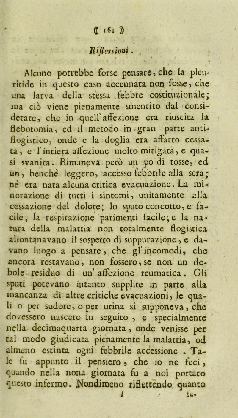 Riflessioni. . Alcuno potrebbe forse pensare, che la pleu- ritidc in questo caso accennata non fosse, che una larva della stessa febbre costituzionale; ma ciò viene pienamente smentito dal consi- derare, che in quell’affezione era riuscita la flebotomia, ed il metodo in gran parte anti- flogistico, onde e la doglia era affatto cessa- ta, e 1 intiera affezione molto mitigata, e qua- si svanita. Rimaneva però un po'di tosse, ed un, benché leggero, accesso febbrile alla sera; nè era nata alcuna critica evacuazione. La mi- norazione di tutti i sintomi, unitamente alla cessazione del dolore; lo sputo concotto, e fa- cile, la respirazione parimenti facile;e la na- tura della malattia non totalmente flogistica allontanavano il sospetto di suppurazione , e da- vano luogo a pensare, che gl incomodi, che ancora restavano, non fossero,se non un de- bole residuo di un’ affezione reumatica. Gli sputi potevano intanto supplire in parte alla mancanza di altre criciche evacuazioni, le qua- li o per sudore, o per urina si supponeva, che dovessero nascere in seguito , e specialmente nella decimaquarta giornata, onde venisse per tal modo giudicata pienamente la malattia, od almeno estinta ogni febbrile accessione . Ta- le fu appunto il pensiero, che io ne feci, quando nella nona giornata fu a noi portato questo infermo. Nondimeno riflettendo quanto l • la-