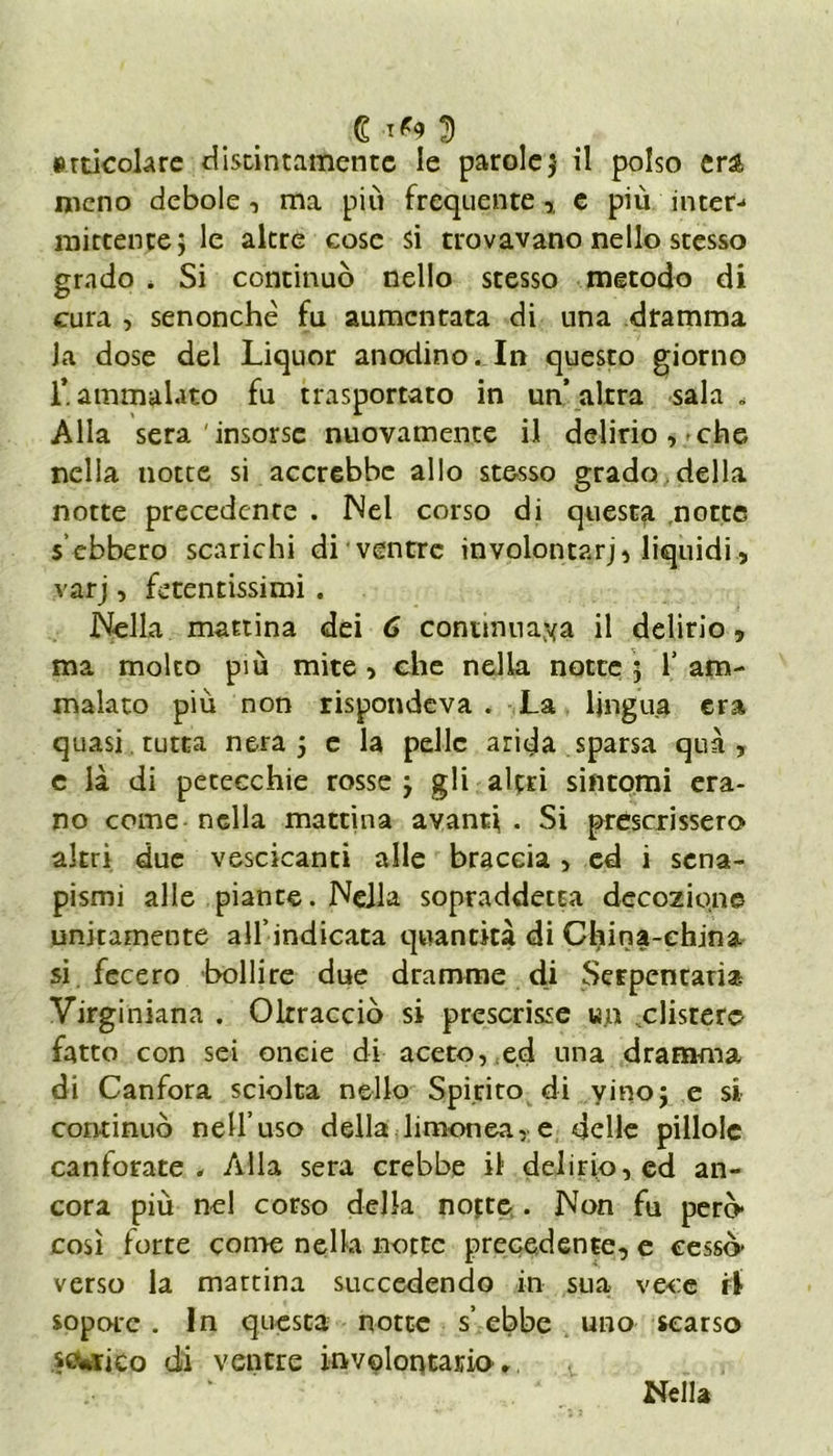 € tf9 2) articolare distintamente le parolej il polso eri meno debole , ma più frequente,, e più inter-* mittente j le altre cose si trovavano nello stesso grado * Si continuò nello stesso metodo di cura , senonchè fu aumentata di una dramma la dose del Liquor anodino. In questo giorno L ammalato fu trasportato in un’ altra sala , Alla sera insorse nuovamente il delirio, che nella notte si accrebbe allo stesso grado della notte precedente . Nel corso di questa notte s ebbero scarichi di ventre involontarj, liquidi, varj, fetentissimi . Nella mattina dei 6 continuala il delirio, ma molto piu mite , che nella notte ; 1’ am- malato più non rispondeva . La lingua era quasi tutta nera j e la pelle arida sparsa qua, e là di petecchie rosse j gli altri sintomi era- no come nella mattina avanti . Si prescrissero altri due vescicanti alle braccia , ed i sena- pismi alle piante. Nella sopraddetta decozione unitamente alf indicata quantità di China-china si fecero bollire due dramme di Serpentario Virginiana . Oltracciò si prescrisse un clisrerc fatto con sei oncie di aceto, ed una dramma di Canfora sciolta nello Spirito di yino; e si continuò nell’uso della limonea, e delle pillole canforate. Alla sera crebbe il delirio, ed an- cora più nel corso della nofte . Non fu però* così forte conte nella notte precedente, e cessò* verso la martina succedendo in sua vece ri sopore. In questa notte s’ebbe uno scarso sufico di ventre involontario. Nella