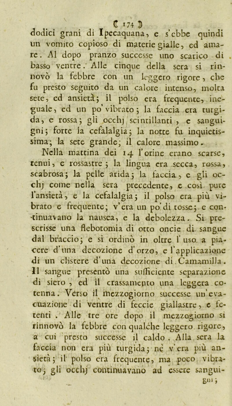 dodici grani di Ipccaquana, c s’cbbe quindi un vomico copioso di materie gialle, ed ama- re. Al dopo pranzo successe uno scarico di basso ventre. Alle cinque della sera si rin- novò la febbre con un leggero rigore, che fu presto seguito da un calore intenso, molta sete, ed ansietà; il polso era frequente, ine- guale, ed un po’vibrato; la faccia era turgi- da, e rossa; gli occhj scintillanti , c sangui- gni; forte la cefalalgia; la notte fu inquietis- sima; la sete grande; il calore massimo. Nella mattina dei 14 forine erano scarse, tenui, e rossastre ; la lingua era secca, rossa, scabrosa; la pelle arida; la faccia, c gli oc- chj come nella sera precedente, c così pure fansietà, e la cefalalgia ; il polso era più vi- brato e frequente; v’era un po’ di tosse; e con- •tinuavano la nausea, e la debolezza. Si pre- scrisse una flebotomia di otto oncie di sangue dal braccio; e si ordinò in oltre f uso a pia- cere d’una decozione d’orzo, e l’applicazione di un clistere d’una decozione di. Camamilla . 11 sangue presentò una sufficiente separazione di siero , ed il crassamepto una leggera co- tenna. Vèrso il mezzogiorno successe un’eva- cuazione di ventre di feccie giallastre, c fe- tenti . Alle tre ore dopo il mezzogiorno si rinnovò la febbre con qualche leggero rigore, a cui presto successe il caldo . Alla sera la faccia non era piu turgida; nè v era più an- sietà; il polso era frequente, ma poco vibra- to; gli occhj continuavano ad essere sangui- ni1 i