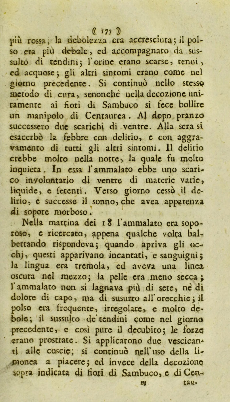 più rossa; la debolezza era aecrcsciuca; il pol- so era più debole, ed accompagnato da sus- sulto di tendini5 l’orine erano scarse, tenui, ed acquose; gli altri sintomi erano come nel giorno precedente. Si continuò nello stesso metodo di cura, senonché nella decozione uni- tamente ai fiori di Sambuco si fece bollire un manipolo di Ccntaurea. Al dopo pranzo successero due scarichi di ventre. Alla sera si esacerbò la febbre con delirio, e con aggra- vamento di tutti gli altri sintomi. Il delirio crebbe molto nella notte, la quale fu molto inquieta , In essa Y ammalato ebbe uno scari- co involontario di ventre di macerie varie, liquide, e fetenti. Verso giorno cessò il de- lirio, c successe il sonno, che avea apparenza di sopore morboso. Nella mattina dei 18 l’ammalato era sapo- roso, e ricercato, appena qualche volta bal- bettando rispondeva} quando apriva gli oc- chj, questi apparivano incantati, e sanguigni; la lingua era tremola, ed aveva una linea oscura nel mezzo; la pelle era meno secca ; l’ammalato non si lagnava più di sete, né di dolore di capo, ma di susurro all’orecchie} il polso era frequente, irregolare, e molto dc~ bolo; il sussulto de’tendini come nel giorno precedente, c così pure il decubito; le forze erano prostrate . Si applicarono due vcscicam ti alle coscio; si continuò qell’uso della li- monca a piacere; ed invece della decozione sopra indicata di fiori di Sambuco, c di Cen- ni tau-