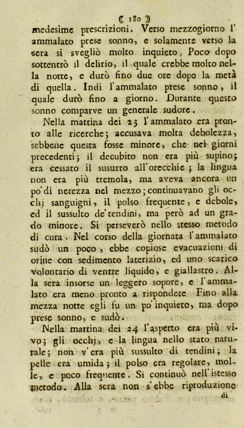 medesime prescrizioni. Verso mezzogiorno 1’ ammalato prese sonno, e solamente verso la «era si svegliò molto inquieto f Poca dopo sottentrò il delirio, il quale crebbe molto nel- la notte, e durò fino due ore dopo la metà di quella. Indi l’ammalato prese sonno, il quale durò fino a giorno. Durante questo sonno comparve un generale sudore. Nella mattina dei 23 l’ammalato era pron- to alle ricerche; accusava molta debolezza, sebbene questa fosse minore, che- nei giorni precedenti; il decubito non era più supino; era cessato il susurro all’orecchie ; la lingua non era più tremola, ma aveva ancora un po’di nerezza nel mezzo ; continuavano gli ocr chj sanguigni, il polso frequente, c debole, ed il sussulto de’tendini, ma però ad un gra- do minore. Si perseverò nello stesso metodo di cura . Nel corso della giornata l’ammalato sudò un poco , ebbe copiose evacuazioni di orine con sedimento laterizio, ed uno scarico Volontario di ventre liquido, e giallastro. Al- la sera insorse un leggero sopore, c 1 amma- lato era meno pronto a rispondere Fino alla mezza notte egli fu un po’inquieto, ma dopo prese sonno, e sudò. Nella mattina dei 24 l’aspetto era più vi- vp; gli ocofaj, e la lingua nello stato natu- rale ; non v’ era più sussulto di tendini ; la pelle era umida; il polso era regolare, mol- le, e poco frequente. Si continuò nell istesso metodo. Alla sera non s’ebbe riproduzione di /