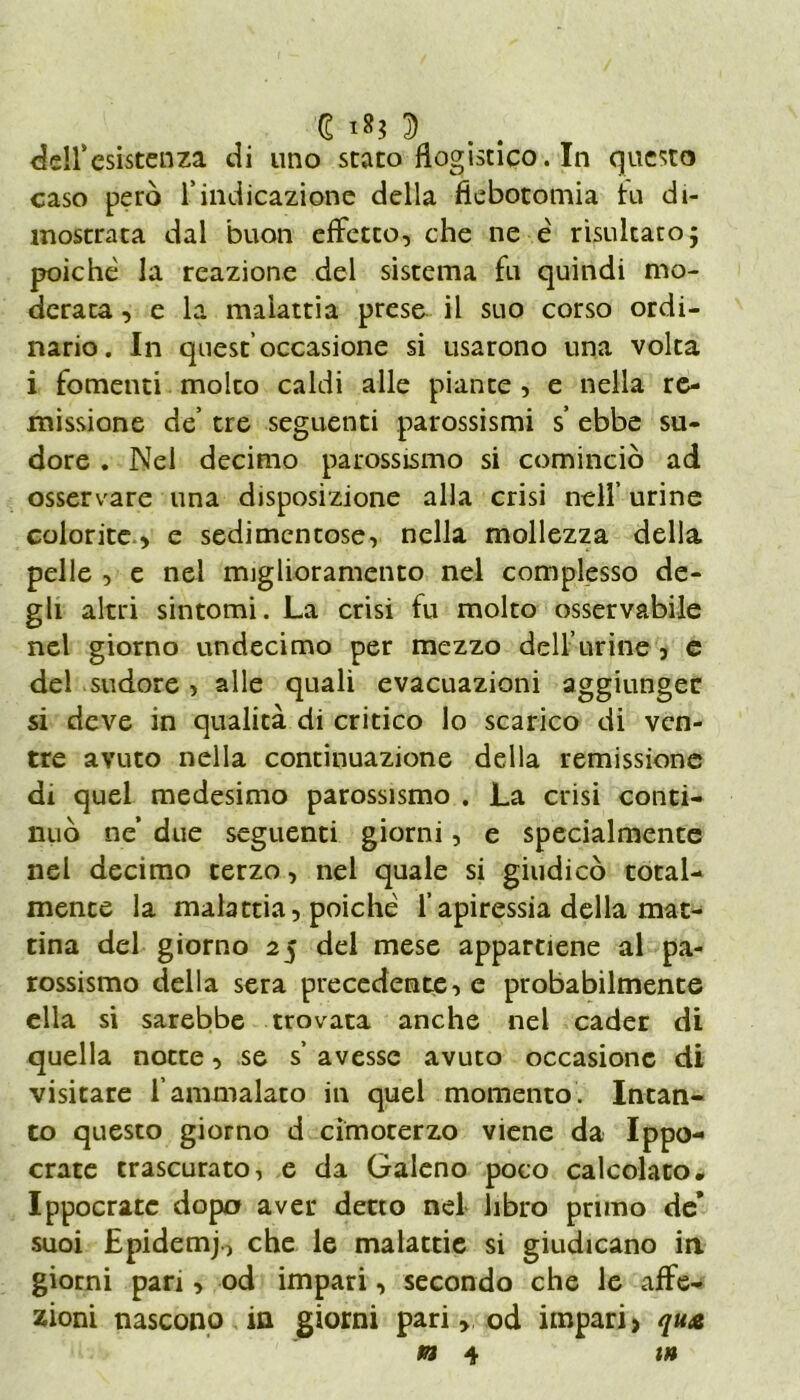 G i*? D dell’esistenza di uno stato flogistico. In questo caso però l’indicazione della flebotomia tu di- mostrata dal buon effetto, che ne è risultato; poiché la reazione del sistema fu quindi mo- derata , e la malattia prese il suo corso ordi- nario. In quest’occasione si usarono una volta i fomenti molto caldi alle piante , e nella re- missione de’ tre seguenti parossismi s ebbe su- dore . Nel decimo parossismo si cominciò ad osservare una disposizione alla crisi nell’ urine colorite, e sedimentose, nella mollezza della pelle , e nel miglioramento nel complesso de- gli altri sintomi. La crisi fu molto osservabile nel giorno undecimo per mezzo dell’urine , e del sudore , alle quali evacuazioni aggiunger si deve in qualità di critico lo scarico di ven- tre avuto nella continuazione della remissione di quel medesimo parossismo . La crisi conti- nuò ne due seguenti giorni, e specialmente nel decimo terzo, nel quale si giudicò total- mente la malattia, poiché l’apiressia della mat- tina del giorno 25 del mese appartiene al pa- rossismo della sera precedente, e probabilmente ella si sarebbe trovata anche nel cader di quella notte, se s’ avesse avuto occasione di visitare l’ammalato in quel momento. Intan- to questo giorno d cimorerzo viene da Ippo- crate trascurato, e da Galeno poco calcolato, Ippocratc dopa aver detto nel libro primo de* suoi Epidemj., che le malattie si giudicano in giorni pan , od impari, secondo che le affe- zioni nascono in giorni pari, od impari, qua *34 i»