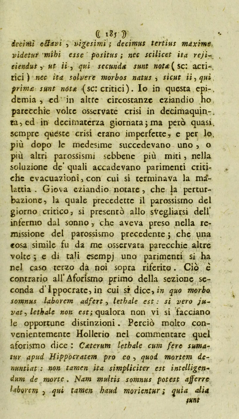 a i«5 d decimi ottavi , vigesimì ; de cimili tertius maxime videtuY viìbi esse positus ; nec scilicet ita rejì~> eiendus , ut ti, qui secunda sunt notti { se: acri-, tici ) ifrf solvere morbos natus , sicut ii, sunt nòtti {se: critici). Io in questa epi-, demia, ed in altre circostanze eziandio ho parecchie volte osservate crisi in decimaqujn-, ta,ed in decimatcrza giornata j ma però quasi, sempre queste crisi erano imperfette, e per lo. più dopo le medesime succedevano uno , o più altri parossismi sebbene più miti, nella soluzione de’ quali accadevano parimenti criti- che evacuazioni, con cui si terminava la ma- lattia . Giova eziandio notare, che la pertur- bazione, la quale precedette il parossismo dei giorno critico, si presentò allo svegliarsi dell' infermo dal sonno, che aveva preso nella re- missione del parossismo precedente ; che una «osa simile fu da me osservata parecchie altre volte ; e di tali esempj uno parimenti si ha nel caso terzo dà noi sopra riferito. Ciò è contrario all’ Aforismo primo della sezione se- conda d’Ippocrate, in cui si1 dice, in quo morbo somnus laborem adfert, lethale est : si vero ju- vat^ lethale non est; qualora non vi si facciano le opportune distinzioni. Perciò molto con- venientemente Hollerio nel commentare quel aforismo dice : Ctiterum lethale cum fere suina- tur apud Hippocratem prò eo , quod mortem de- nuntiat : non tamen ita simpliciter est intelligen- dum de morte . Nam multis somnus potest afferre Uborem 3 qui tamen haud morientur ; quia alia sunt /