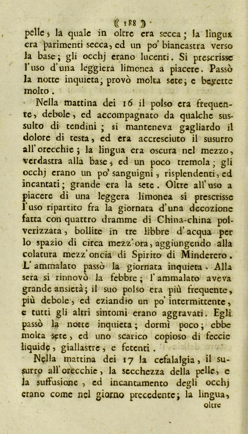 gtS82)* pelle * la quale in oltre era secca ; la lingua era parimenti secca, ed un po’ biancastra verso la base ; gli occhj erano lucenti. Si prescrisse 1 uso d una leggiera lifnonea a piacere. Passò la notte inquieta- provò moka sete; e bevette molto . Nella mattina dei 16 il polso era frequen- te , debole, ed accompagnato da qualche sus- sulto di tendini ; si manteneva gagliardo il dolore di testa, ed era accresciuto il susurro all orecchie; la lingua era oscura nel mezzo, verdastra alla base ^ ed un poco tremola ; gli occhj erano un po’sanguigni, risplendenti, ed incantati ; grande era la sete . Oltre all’ uso a piacere di una leggera limonea si prescrisse l’uso ripartito fra la giornata d’una decozione fatta con quattro dramme di China-china pol- verizzata , bollite in tre libbre d’acqua per lo spazio di circa mezz’ora, aggiungendo alla colatura mezz’oncia di Spirito di Minderero. L’ammalaco passò la giornata inquieta . Alla sera si rinnovò la febbre ; f ammalato aveva grande ansietà; il suo polso era più frequente, più debole, cd eziandio un po’ intermittente, e tutti gli altri sintomi erano aggravati. Egli passò la notte inquieta ; dormì poco ; ebbe molta sete, ed uno scarico copioso di feccic liquide 5 giallastre , e fetenti . N$lla pattina dei 17 la cefalalgia, il su- burre all’orecchie, la secchezza della pelle, e la sufifusione , ed incantamento degli occhj erano come nel giorno precedente; la lingua, oltre