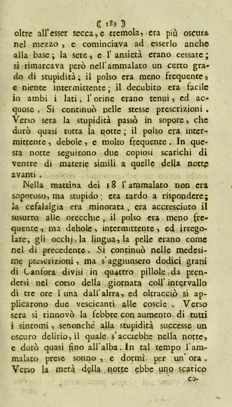 (S i&9 D oltre all’esser secca,e tremola, era più oscura nel mezzo , e cominciava ad esserlo anche alla base ; la sete, e f ansietà erano cessate ; si rimarcava però nell’ammalato un certo gra- do di stupidità; il polso era meno frequente, e niente intermittente ; il decubito era facile in ambi i lati, f orine erano tenui, ed ac- quose . Si continuò nelle stesse prescrizioni . Verso sera la stupidità passò in sopore, che durò quasi tutta la notte ; il polso era inter- mittente , debole , e molto frequente. In que- sta notte seguirono due copiosi scarichi di ventre di materie simili a quelle della notti? avanti » ■ » Nella mattina dei 18 l’ammalato non era soporoso, ma stupido ; era tardo a rispondere; ia cefalalgia era minorata , era accresciuto il susurra alle orecchie , il polso era meno fre- quente , ma debole, intermittente, ed irrego- lare, gli occhila lingua, la pelle erano come nel dì precedente. Si continuò nelle medesi- me prescrizioni, ma s*aggiunsero dodici grani di Canfora divisi in quattro pillole da pren- dersi nel corso della giornata colf intervallo di tre ore 1 una dall’altra, ed oltracciò si ap- plicarono due vescicanti alle coscie . Verso sera si rinnovò la febbre con aumento di tutti i sintomi, senonché alla stupidità successe un oscuro delirio, il quale s’accrebhe nella porte, e durò quasi ftno all’alba. In tal tempo l'am- malato prese sonno , e dormì per un’ ora <. Verso Ja metà d^lla notte ebbe uno scarico / co-