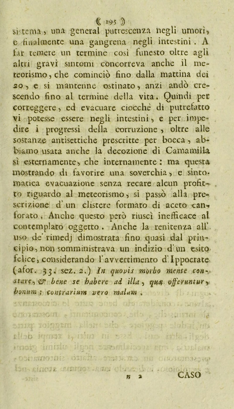 <£ n>5 D sistema) una generai putrescenza negli umori) c finalmente una gangrena negli intestini . A far temere un termine così funesto oltre agli altri gravi sintomi concorreva anche il me- teorismo , che cominciò fino dalla mattina dei 20 5 e si mantenne ostinato, anzi andò cre- scendo fino al termine della vita. Quindi per correggere, ed evacuare ciocché di putrefatto vi potesse essere negli intestini, e per impe- dire i progressi della corruzione , oltre alle sostanze antisettiche prescritte per bocca , ab- biamo usata anche la decozione di Camamilla sì esternamente, che internamente : ma questa mostrando di favorire una soverchia, e sinto- matica evacuazione senza recare alcun profit- to riguardo al meteorismo, si passò alla pre- scrizione d’ un clistere formato di aceto can^ forato » Anche questo però riuscì inefficace al contemplato oggetto. Anche la renitenza all’ uso de’ rimedj dimostrata fino quasi dal prin- cipio, non somministrava un indizio d’un esito felice, considerando l’avvertimento d’Ippocrate (ator. 33. sez. 2.) In qnovis morbo mente con- starete?? bene se habere ad illa, qn$ ojferuntur ^ bonum ; contrarium vero malam » n * CASO