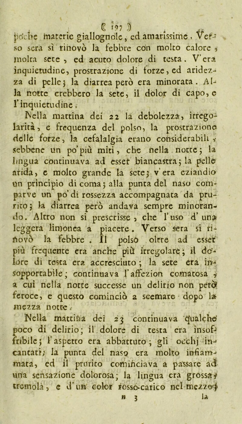 £ 197 S . poche materie giallognole, ed amarissime . ver- so sera sì rinovò la lebbre con molco calore 9 moka sere , ed acuto dolore di testa. V’era inquietudine, prostrazione di forze, ed aridez- za di pelle3 la diarrea però era minorata. Al- la notte crebbero la sete, il dolor di capo, e !” inquietudine „ INella mattina dei 22 la debolezza, irrego- larità, e frequenza del polso, la prostrazione delle forze, la cefalalgia erano considerabili ,• sebbene un po’più miti, che nella notte 3 la lingua continuava ad esset biancastra3 la pelle arida, e molto grande la scte3 v era eziandio mi principio di coma 3 alla punta ded naso com- parve un po’di rossezza accompagnata da pru- rito 3 la diarrea però andava sempre minoran- do. Altro non si prescrisse, che l’uso d’un» leggera limonea a piacere. Verso sera si ri- ti ovò la febbre . Il polso oltre ad esser più frequente era anche più irregolare; il do- lóre di testa era accresciuto ; la sete era in- sopportabile ; continuava l’affezioni comatosa * a cui nella notte successe un delirio non però? feroce, e questo cominciò a scemare dopo la mezza notte# Nella mattina dei 23 continuava q'ualche' poco di delirio; il dolore di testa era insofr fribilc5 laspetco era abbattuto; gli occhj in-» cantati; la punta del naso era molto infiam- mata, ed il prurito cominciava a passare ad una sensazione dolorosa; la lingua era grossa? tremola, c d’un color rossò-carico nel mezzo^ n 3 la