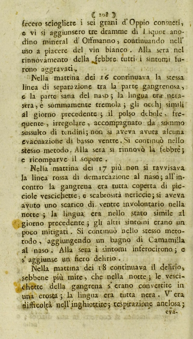 i tot \ fecero sciogliere i sci grani d’Oppio consueti, © vi si aggiunsero tre dramme di Liquor ano- dino minerai d’Olfmanno, continuando nell’ uso a piacere del vin bianco . Alla sera nel rinnovamento della febbre tutti i sintomi fu- rono aggravati. JNella mattina dei r 6 continuava la stessa linea di separazione tra la parte gangrenosa, e la parte sana del naso ; la lingua era nera- stra, è sommamente tremola ; gli occhj simili al giorno precedente } il polso debole, fre- quente, irregolare, accompagnato da sommo sussulto di tendini j non si aveva avuta alcuna evacuazione di basso ventre. Si continuò nello stesso metodo. Alla sera si rinnovò la febbre, e ricomparve il sopore . Nella mattina dei 17 più non si ravvisava la linea rossa di demarcazione al nasoj all’in- contro la gangrena era tutta coperta di pic- ciole vescichette: e scabrosità nericciejsi aveva avuto uno scarico di, ventre involoncario nella notte ; la lingua era nello stato simile al giorno precedente ; gli altri sintomi erano un poco mitigati. Si concinuò nello stesso meto- todo, aggiungendo un hagno di Camamiila al naso. Alla sera i sintomi inferocirono j e s’ aggiunse un fiero delirio „ Nella mattina dei 18 continuava il delirio, sebbene più mite, che nella notte j le vesci- chette della gangrena s’ erano convertite in una crosta ; la lingua era tutta nera . V’ era difficoltà nell’.inghiottirei respirazione a ne Iosa; eva-