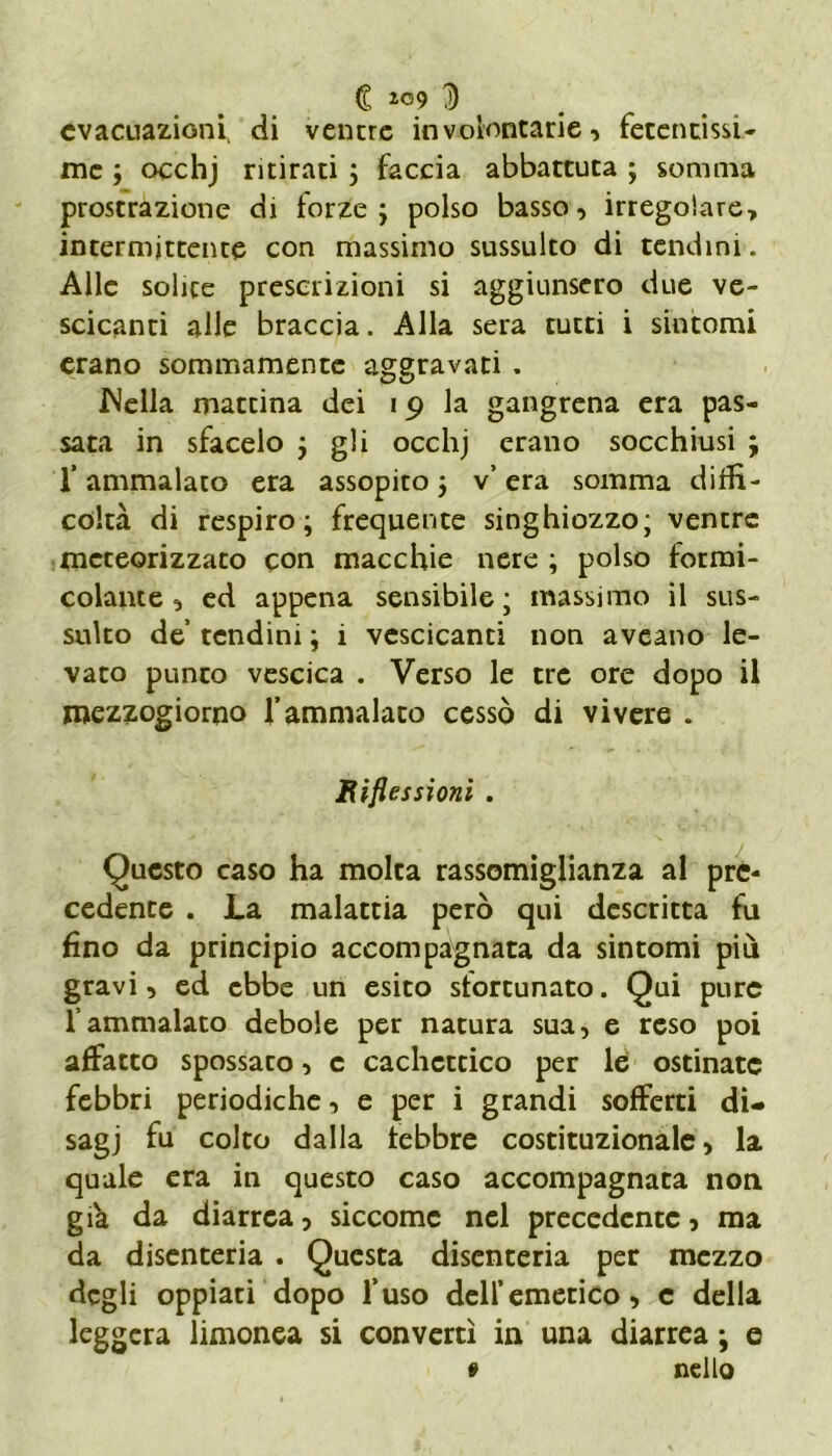 € *09 D evacuazioni di venere involontarie, fetentissi- me ; occhj ritirati ; faccia abbattuta ; somma prostrazione di forze; polso basso, irregolare, intermittente con massimo sussulto di tendini. Alle solite prescrizioni si aggiunsero due ve- scicanti alle braccia. Alla sera curri i sintomi erano sommamente aggravati . INella mancina dei 19 la gangrena era pas- sata in sfacelo ; gli occhj erano socchiusi ; f ammalato era assopito ; v’ era somma diffi- coltà di respiro; frequente singhiozzo; ventre mcteorizzato con macchie nere ; polso formi- colante, ed appena sensibile; massimo il sus- sulto de tendini ; i vescicanti non aveano le- vato punto vescica . Verso le tre ore dopo il mezzogiorno l’ammalaco cessò di vivere . Riflessioni . Questo caso ha molta rassomiglianza al pre- cedente . La malattia però qui descritta fu fino da principio accompagnata da sintomi più gravi, ed ebbe un esito sfortunato. Qui pure l’ammalato debole per natura sua, e reso poi affatto spossato, c cachettico per le ostinate febbri periodiche, e per i grandi sofferti di- sagi & colto dalla febbre costituzionale, la quale era in questo caso accompagnata non giva da diarrea, siccome nel precedente, ma da disenteria . Questa disenteria per mezzo degli oppiati dopo fuso dell’emetico, c della leggera limonea si convertì in una diarrea ; e