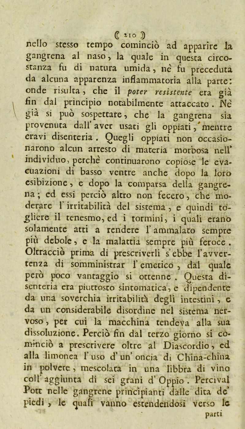 € 110 D nello stesso tempo cominciò ad apparite la gangrena al naso, la quale in questa circo- stanza fu di natura umida, né fu preceduta da alcuna apparenza infiammatoria alla parte: onde risulta, che il poter resistente era già fin dal principio notabilmente attaccato . Né già si può sospettare, che la gangrena sia provenuta dall aver usati gli oppiati ,* mentre eravi disenteria . Quegli oppiati non occasio- narono alcun arresto di materia morbosa nell* individuo, perche continuarono copiose le eva- cuazioni di basso ventre anche dopo la loro esibizione, e dopo la comparsa della gangre- na ; ed essi perciò altro non fecero, che mo- derare 1 irritabilità del sistema , e quindi to- gliere il tenesmo, ed i tormini, i quali erano solamente atti a rendere l’ammalato sempre piu debole, e la malattia sempre più feroce . Oltracciò prima di prescriverli s’ebbe favver- tenza di somministrar f emetico , dal quale pero poco vantaggio si ottenne . Questa di- senteria era piuttosto sintomatica, e dipendente da una soverchia irritabilità degli intestini, e da un considerabile disordine nel sistema ner- voso , per cui la macchina tendeva alla sua dissoluzione. Perciò fin dal terzo giorno si co- mmeio a prescrivere oltre al Diascordio, ed alla limonea f uso d’ un’ oncia di China-china in polvere, mescolata in una libbra di vino colf aggiunta di sei grani d’ Oppio . Percivai Pott nelle gangrene principianti dalle dita de piedi y le quali vanno estendendosi verso le parti