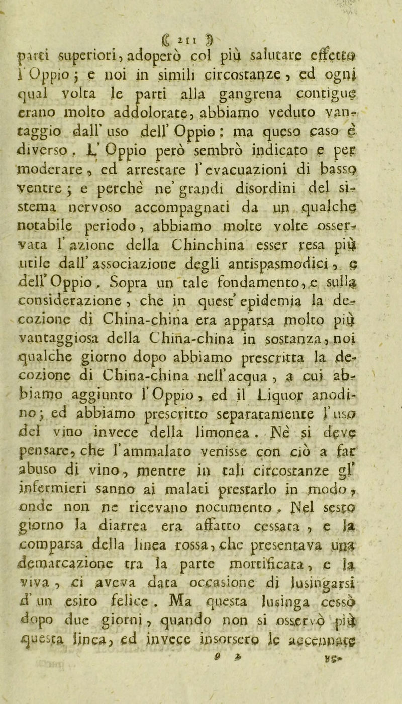 C ! patti superiori, adoperò col piò salutare e trotta 1 Oppio j e noi in simili circostanze , ed ogni qual volta le parti alla gangrena contigue erano molto addolorate, abbiamo veduto van- taggio dall' uso dell’ Oppio : ma queso caso <è diverso , L Oppio però sembrò indicato e pei: moderare, ed arrestare l’evacuazioni di bassa ventre j e perché ne’ grandi disordini del si- stema nervoso accompagnati da un qualche notabile periodo, abbiamo molte volte osser^ vara l’azione della Chinchilla esser resa piò utile dall’ associazione degli antispasmodici, a dell’Oppio , Sopra un tale fondamento, e sull#, considerazione , che in quest epidemia la de- cozione di China-china era apparsa molto piò vantaggiosa della China-china jn sostanza, noi qualche giorno dopo abbiamo prescritta la de- cozione di China-china nell’acqua , a cui sb^- biamo aggiunto l’Oppio, ed il Liquor anodi- no ; ed abbiamo prescritto separatamente }’ usa del vino invece della limonea. JNé si deve pensare, che l’ammalato venisse con ciò a far abuso di vino, mentre in tali circostanze gf infermieri sanno ai malati prestarlo in modo , onde non ne ricevano nocumento . JNel sesto giorno la diarrea era affatto cessata , e fa comparsa della linea rossa, che presentava una demarcazione tra la parte mortificata, e fa viva , ci aveva data occasione di lusingarsi d’un esito felice . Ma questa lusinga cessò dopo due giorni, quando non si osservò piò questa linea, ed invece insorsero le accennate