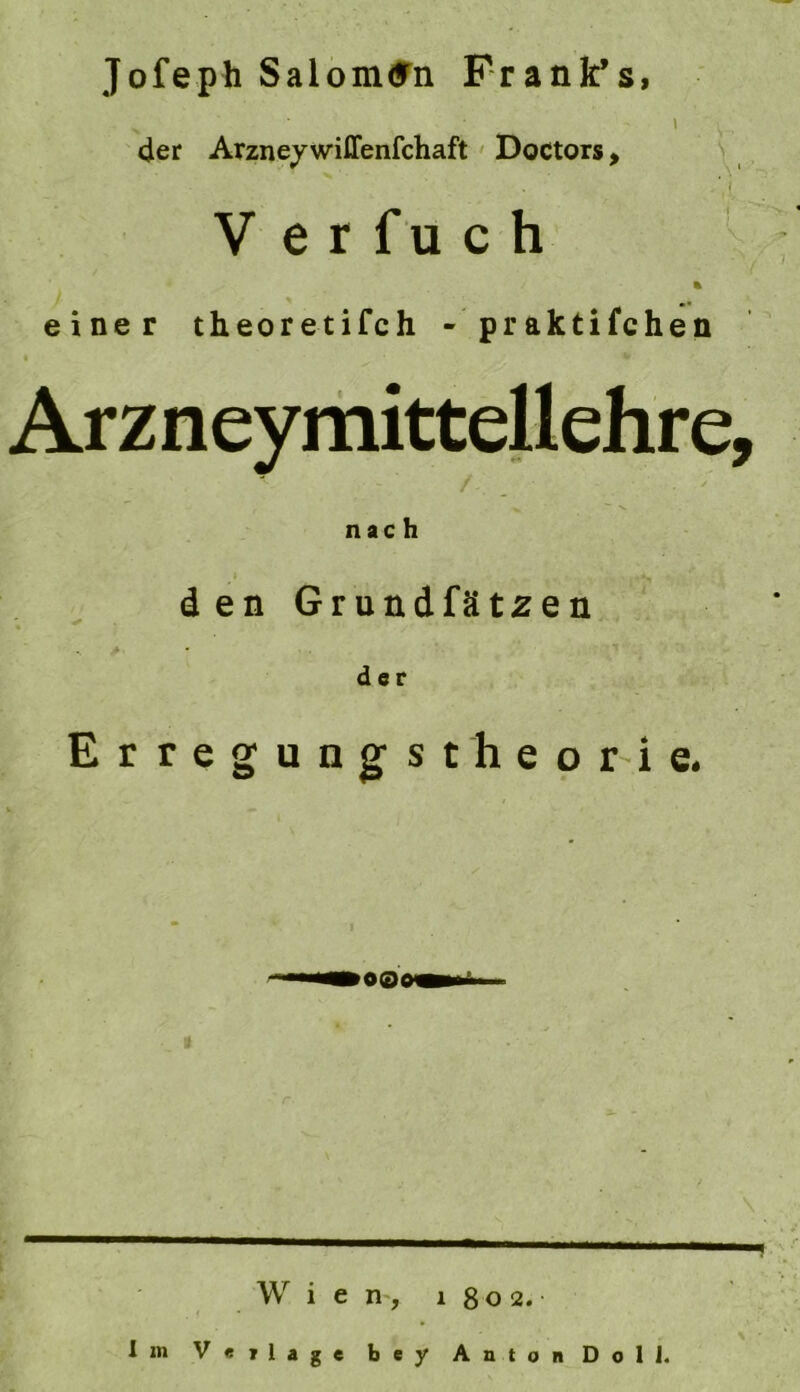 Jofeph Salom<fn Franfc’s, I L. 4er Arzney wiffenfchaft' Doctors, ' , V e r f u c h ■ % einer theoretifch - praktifchen Arzneymittellehre, nach den Grundfät^en der Erregungstheor-ie. Wien-, 1802. Iin Verlage bey Anton Doll. \ •